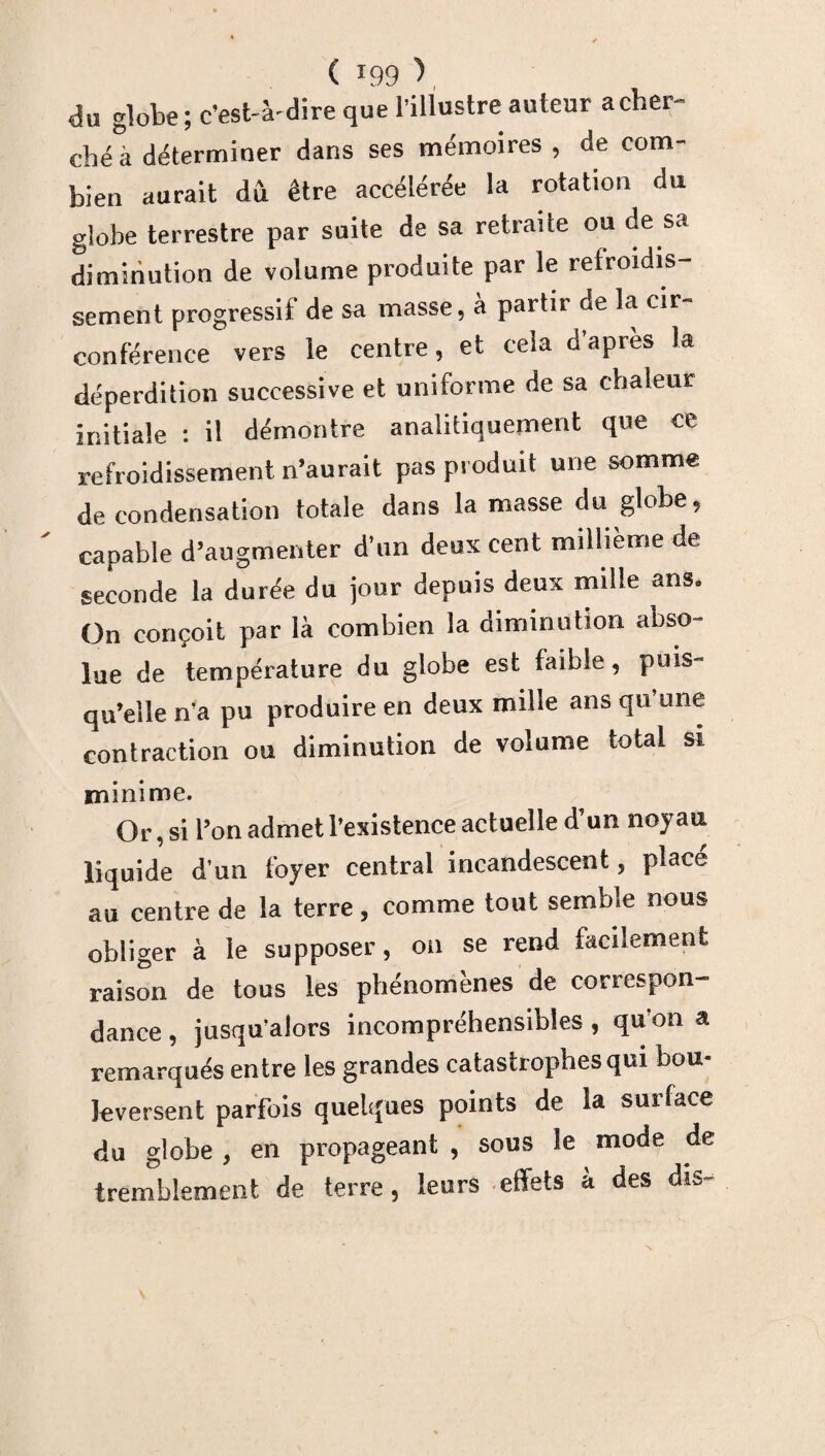 du globe ; c’est-à- dire que l’illustre auteur a cher¬ ché à déterminer dans ses mémoires , de com¬ bien aurait du être accélérée la rotation du globe terrestre par suite de sa retraite ou de sa diminution de volume produite par le refroidis¬ sement progressif de sa masse, à partir de la cir¬ conférence vers le centre, et cela d’apres la déperdition successive et uniforme de sa chaleur initiale : il démontre analitiquement que ce refroidissement n’aurait pas produit une somme de condensation totale dans la masse du globe, capable d’augmenter d’un deux cent millième de seconde la durée du jour depuis deux mille ans. On conçoit par là combien la diminution abso¬ lue de température du globe est faible, puis¬ qu’elle n’a pu produire en deux mille ans qu une contraction ou diminution de volume total si minime. Or, si l’on admet l’existence actuelle d’un noyau liquide d’un foyer central incandescent, placé au centre de la terre, comme tout semble nous obliger à le supposer, on se rend facilement raison de tous les phénomènes de correspon¬ dance , jusqu’alors incompréhensibles , qu on a remarqués entre les grandes catastrophes qui bou¬ leversent parfois quelques points de la surlace du globe , en propageant , sous le mode de tremblement de terre, leurs effets a des dis-