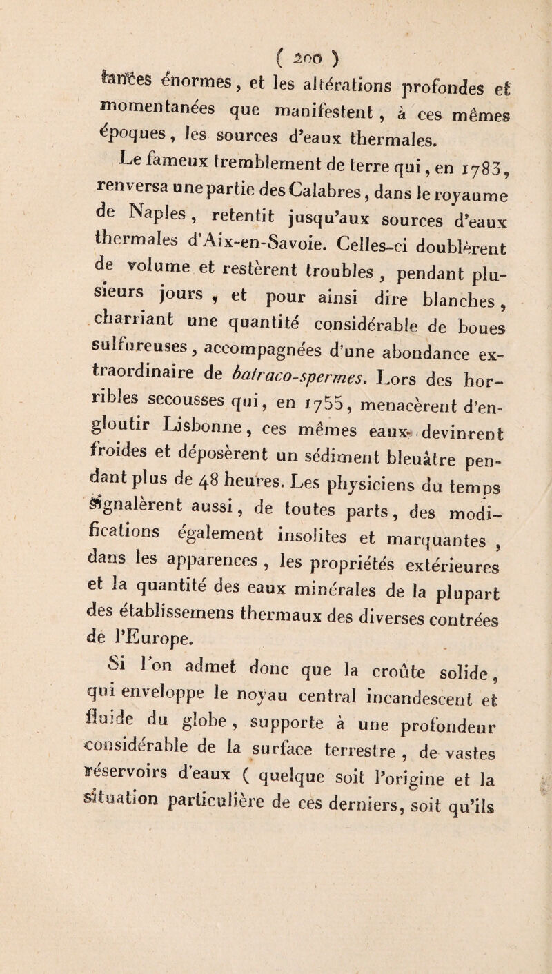 ■I ( 500 ) fanges énormes, et les altérations profondes et momentanées que manifestent , à ces mêmes époques, les sources d’eaux thermales. Le fameux tremblement de terre qui, en 1783, renversa une partie des Calabres, dans le royaume' de Naples, retentit jusqu’aux sources d’eaux thermales d’Aix-en-Savoie. Celles-ci doublèrent de volume et restèrent troubles , pendant plu¬ sieurs jours , et pour ainsi dire blanches, charriant une quantité considérable de boues sulfureuses, accompagnées d’une abondance ex¬ traordinaire de batraco-spermes. Lors des hor¬ ribles secousses qui, en 1755, menacèrent d’en¬ gloutir Lisbonne, ces mêmes eaux- devinrent froides et déposèrent un sédiment bleuâtre pen¬ dant plus de 48 heures. Les physiciens du temps signalèrent aussi, de toutes parts, des modi¬ fications également insolites et marquantes , dans les apparences , les propriétés extérieures' et la quantité des eaux minérales de la plupart des etabîissemens thermaux des diverses contrées de l’Lurope. vSi 1 on admet donc que la croûte solide, qui enveloppe le noyau central incandescent et iloide du globe, supporte à une profondeur considérable de la surface terrestre, dé vastés réservoirs d’eaux ( quelque soit l’origine et la Situation particulière de ces derniers, soit qu’ils