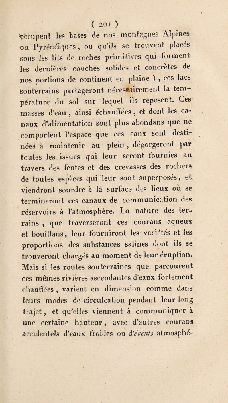 occupent ïes bases de nos montagnes Alpines ou Fyrénéiques, ou qu’ils se trouvent places sous les lits de roches primitives qui forment les dernières couches solides et concrètes de nos portions de continent en plaine ) , ces lacs Souterrains partageront nécessairement la tem¬ pérature du sol sur lequel ils reposent. Ces masses d’eau , ainsi échauffées, et dont les ca¬ naux d’alimentation sont plus abondans que ne comportent l’espace que ces eaux sont desti¬ nées à maintenir au plein , dégorgeront par toutes les issues qui leur seront fournies au travers des fentes et des crevasses des rochers de toutes espèces qui leur sont superposés, et viendront sourdre à la surface des lieux où se termineront ces canaux de communication des réservoirs à l’atmosphère. La nature des ter¬ rains , que traverseront ces courans aqueux et bouillans, leur fourniront les variétés et les proportions des substances salines dont ils se trouveront chargés au moment de leur éruption. Mais si les routes souterraines que parcourent ces mêmes rivières ascendantes d’eaux fortement chauffées , varient en dimension comme dans leurs modes de circulation pendant leur long trajet, et qu’elles viennent à communiquer à une certaine hauteur, avec d’autres courans accidentels d’eaux froides ou d'évents atmosphé-