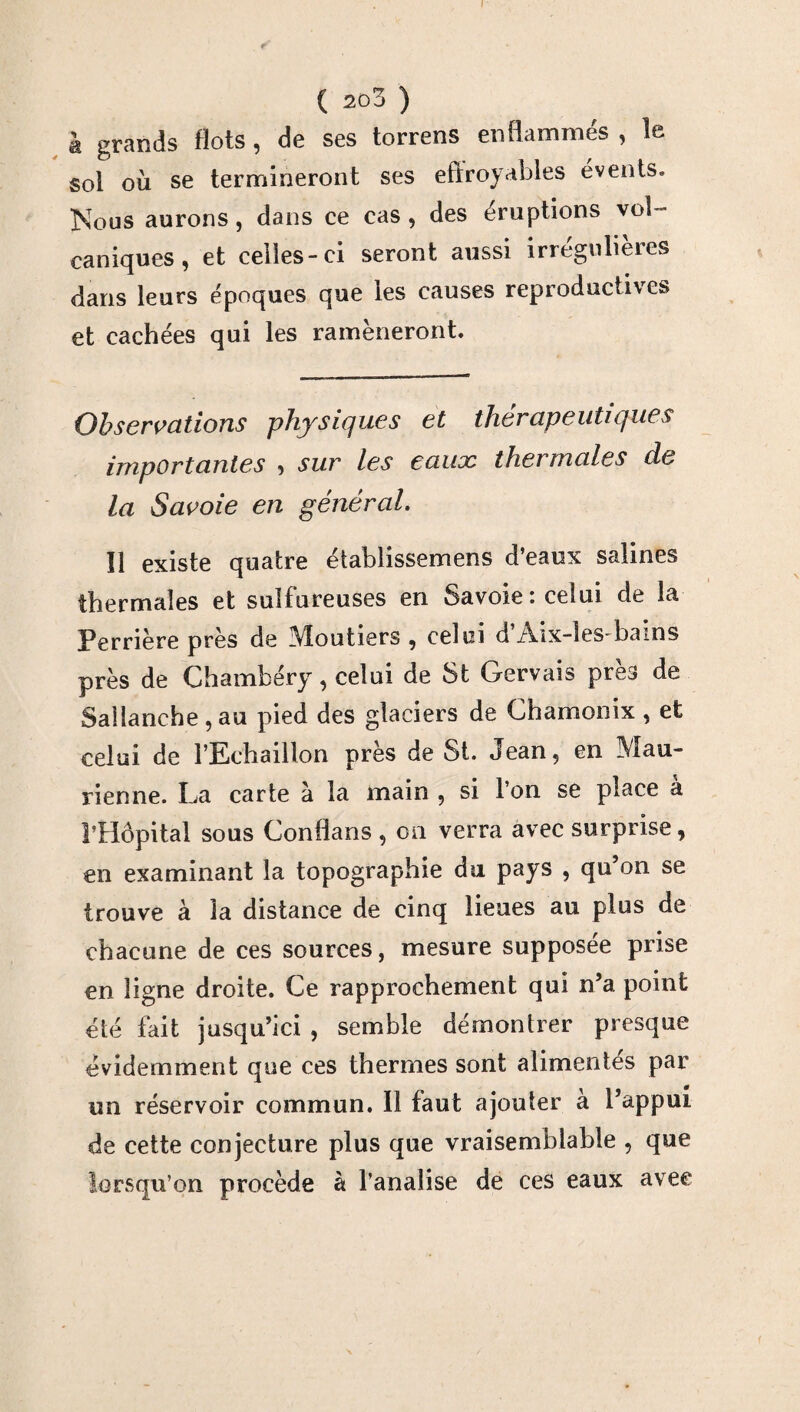 I ( 203 ) k grands flots, de ses torrens enflammés , le sol où se termineront ses effroyables évents. Nous aurons, dans ce cas , des éruptions vol ¬ caniques , et celles-ci seront aussi irregulieres dans leurs époques que les causes reproductives et cachées qui les ramèneront. Observations physiques et thérapeutiques importantes , sur les eaux thermales de la Savoie en général. Il existe quatre établissemens d’eaux salines thermales et sulfureuses en Savoie: celui de la Perrière près de Moutiers , celui d’Aix-les-bains près de Chambéry, celui de St Gervais près de Saîlanche , au pied des glaciers de Chamonix , et celui de l’Echaillon près de St. Jean, en Mau¬ rienne. La carte à la main , si l’on se place a l’Hôpital sous Conflans , on verra avec surprise, en examinant la topographie du pays , qu’on se trouve à la distance de cinq lieues au plus de chacune de ces sources, mesure supposée prise en ligne droite. Ce rapprochement qui n’a point été fait jusqu’ici , semble démontrer presque évidemment que ces thermes sont alimentés par un réservoir commun. Il faut ajouter à l’appui de cette conjecture plus que vraisemblable , que lorsqu’on procède à banalise de ces eaux avec