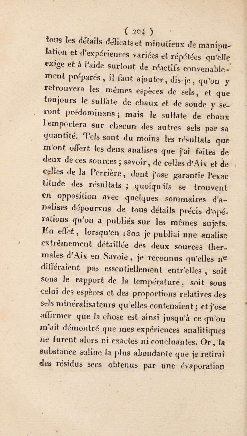 tous les détails délicats et minutieux de manipu¬ lation et d’expériences variées et répétées qu'elle exige et à l’aide surtout de réactifs convenable¬ ment préparés, il faut ajouter, dis-je, qu’on y retrouvera les mêmes espèces de sels, et que toujours le sulfate de chaux et de soude y se¬ ront prédominans ; mais le sulfate de chaux l'emportera sur chacun des autres sels par sa quantité. Tels sont du moins les résultats que m ont offert les deux analises que j'ai faites de deux de ces sources ; savoir, de celles d’Aix et de celles de la Perrière, dont j’ose garantir l'exac titude des résultats ; quoiqu'ils se trouvent en opposition avec quelques sommaires d’a- naïises dépourvus de tous détails précis d’opé¬ rations qu’on a publiés sur les mêmes sujets. En effet, lorsqu’en 1802 je publiai une analise extrêmement détaillée des deux sources ther¬ males dAix en Savoie, je reconnus qu’elles ne di lié raient pas essentiellement entr’elles , soit sous Je rapport de la température, soit sous celui des espèces et des proportions relatives des sels mineralisateurs qffelles contenaient; et j’ose affirmer que la chose est ainsi jusqu’à ce qu’on m’ait démontré que mes expériences analitiques ne turent alors ni exactes ni concluantes. Or, la substance saline la plus abondante que je retirai des résidus secs obtenus par une évaporation