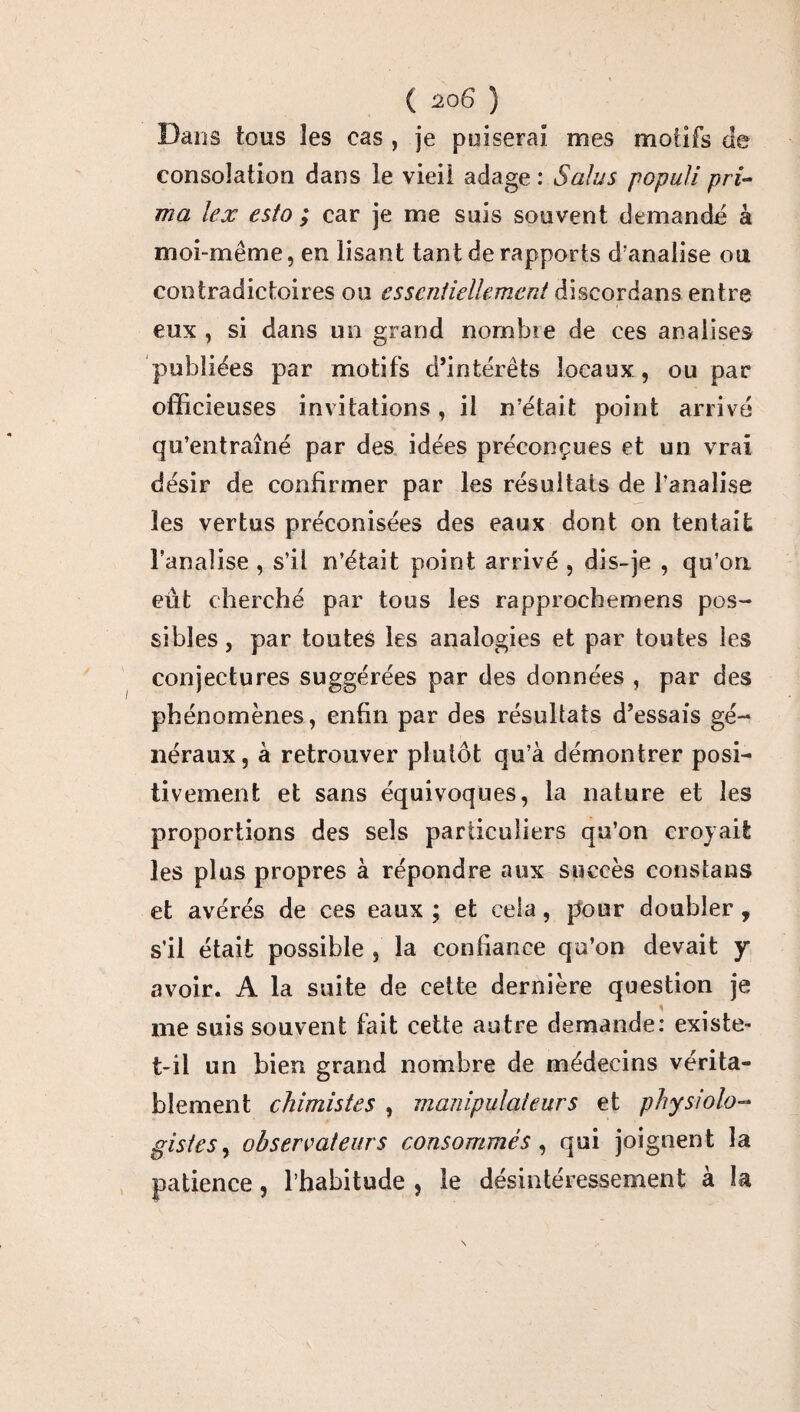 ( io6 ) Dans tous les cas , je puiserai mes motifs de consolation dans le vieil adage : S alu s populi pri¬ ma lex esta ; car je me suis souvent demande à moi-même, en lisant tant de rapports d’analise ou contradictoires ou essentiellement discordans entre eux, si dans un grand nombïe de ces analises publiées par motifs d’intérêts locaux, ou par officieuses invitations, il n’était point arrivé qu’entraîné par des idées préconçues et un vrai désir de confirmer par les résultats de banalise les vertus préconisées des eaux dont on tentait banalise , s’il n’était point arrivé , dis-je , qu’on eut cherché par tous les rapprochemens pos¬ sibles , par toutes les analogies et par toutes les conjectures suggérées par des données , par des phénomènes, enfin par des résultats d’essais gé¬ néraux, à retrouver plutôt qu’à démontrer posi¬ tivement et sans équivoques, la nature et les proportions des sels particuliers qu’on croyait les plus propres à répondre aux succès constatas et avérés de ces eaux ; et cela, pour doubler, s’il était possible , la confiance qu’on devait y avoir. A la suite de cette dernière question je me suis souvent fait cette autre demande: existe- t-il un bien grand nombre de médecins vérita¬ blement chimistes , manipulateurs et physiolo¬ gistes , observateurs consommés, qui joignent la patience, l’habitude , le désintéressement a la