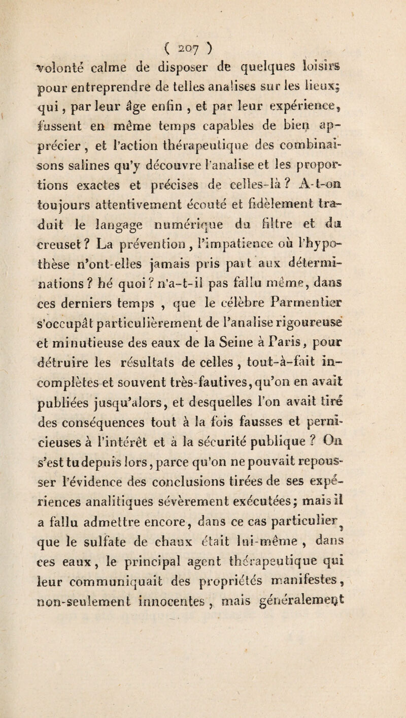 \ volonté calme de disposer de quelques loisirs pour entreprendre de telles anaüses sur les lieux; qui, parleur âge enfin , et par leur expérience, fussent en même temps capables de bien ap¬ précier , et l’action thérapeutique des combinai¬ sons salines qu’y découvre banalise et les propor¬ tions exactes et précises de celles-là? A-t-on toujours attentivement écouté et fidèlement tra¬ duit le langage numérique du filtre et da creuset? La prévention, l’impatience ou l’hypo¬ thèse n’ont-elles jamais pris part aux détermi¬ nations? hé quoi? n’a-t-il pas fallu même, dans ces derniers temps , que le célèbre Parmentier s’occupât particulièrement de Fanalise rigoureuse et minutieuse des eaux de la Seine à Paris, pour détruire les résultats de celles , tout-à-fait in¬ complètes et souvent très-fautives, qu’on en avait publiées jusqu’alors, et desquelles l’on avait tiré des conséquences tout à la fois fausses et perni¬ cieuses à l’intérêt et à la sécurité publique ? Oa s’est tu depuis lors, parce qu’on ne pouvait repous¬ ser l’évidence des conclusions tirées de ses expé¬ riences analitiques sévèrement exécutées; mais il a fallu admettre encore, dans ce cas particulier^ que le sulfate de chaux était lui-même , dans ces eaux, le principal agent thérapeutique qui leur communiquait des propriétés manifestes, non-seulement innocentes , mais généralement