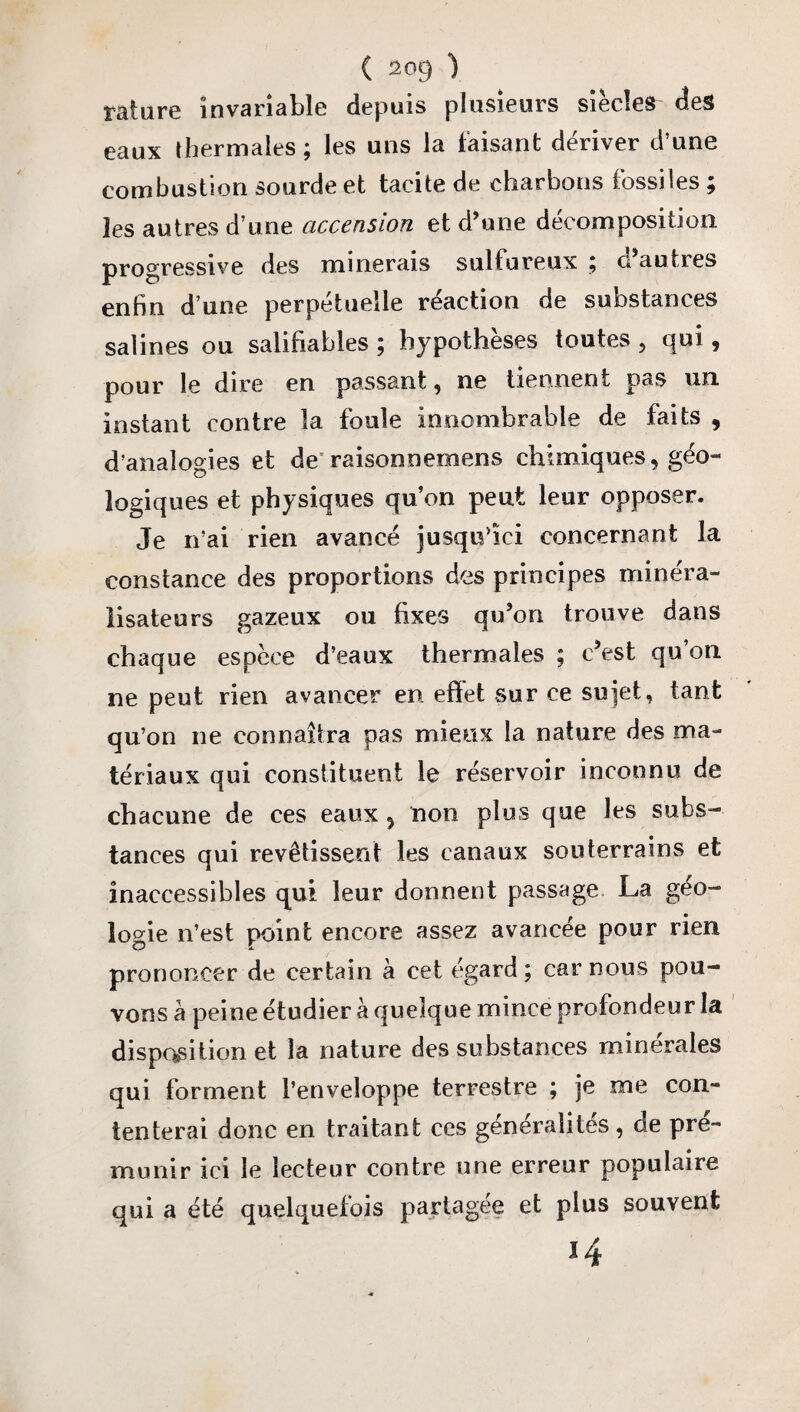rature invariable depuis plusieurs siècles des eaux thermales ; les uns la faisant dériver d’une combustion sourde et tacite de charbons fossiles ; les autres d’une accension et d’une décomposition progressive des minerais sulfureux ; ci autres enfin d’une perpétuelle réaction de substances salines ou salifiables ; hypothèses toutes , qui, pour le dire en passant , ne tiennent pas un instant contre la foule innombrable de faits , d’analogies et de raisonnemens chimiques, géo¬ logiques et physiques qu’on peut leur opposer. Je n’ai rien avancé jusqu’ici concernant la constance des proportions des principes minéra- lisateurs gazeux ou fixes qu’on trouve dans chaque espèce d’eaux thermales ; c’est qu’on ne peut rien avancer en effet sur ce sujet, tant qu’on ne connaîtra pas mieux la nature des ma¬ tériaux qui constituent le réservoir inconnu de chacune de ces eaux ? non plus que les subs¬ tances qui revêtissent les canaux souterrains et inaccessibles qui leur donnent passage La géo¬ logie n’est point encore assez avancée pour rien prononcer de certain à cet égard ; car nous pou¬ vons à peine étudier à quelque mince profondeur la disposition et la nature des substances minérales qui forment l’enveloppe terrestre ; je me con¬ tenterai donc en traitant ces généralités, de pré¬ munir ici le lecteur contre une erreur populaire qui a été quelquefois partagée et plus souvent 14