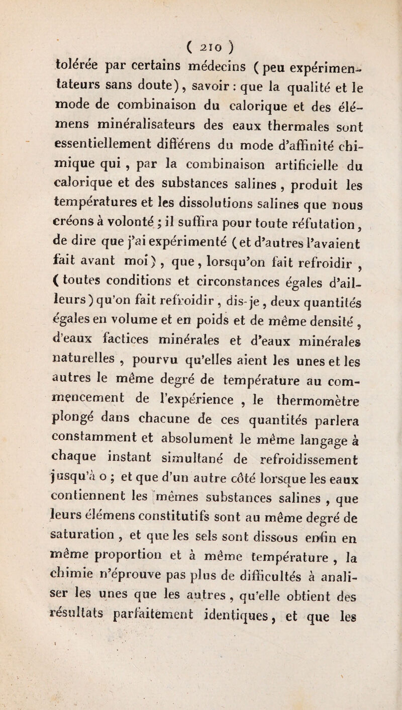 tolérée par certains médecins ( peu expérimen¬ tateurs sans doute) , savoir : que la qualité et le mode de combinaison du calorique et des élé- mens minéralisateurs des eaux thermales sont essentiellement différens du mode d’affinité chi¬ mique qui , par la combinaison artificielle du calorique et des substances salines , produit les températures et les dissolutions salines que nous créons à volonté ; il suffira pour toute réfutation 5 de dire que fai expérimenté (et d’autres l’avaient fait avant moi) , que, lorsqu’on fait refroidir , ( toutes conditions et circonstances égales d’ail¬ leurs) qu’on fait refroidir , dis-je , deux quantités égales en volume et en poids et de même densité , d’eaux factices minérales et d’eaux minérales naturelles , pourvu qu’elles aient les unes et les autres le même degré de température au com¬ mencement de l’expérience , le thermomètre plonge dans chacune de ces quantités parlera constamment et absolument le même langage à chaque instant simultané de refroidissement jusqu’à o ; et que d’un autre côté lorsque les eaux contiennent les mêmes substances salines , que leurs élémens constitutifs sont au même degré de saturation , et que les sels sont dissous enfin en même proportion et à même température , la chimie n’éprouve pas plus de difficultés à anali- ser les unes que les autres , qu’elle obtient des résultats parfaitement identiques, et que les