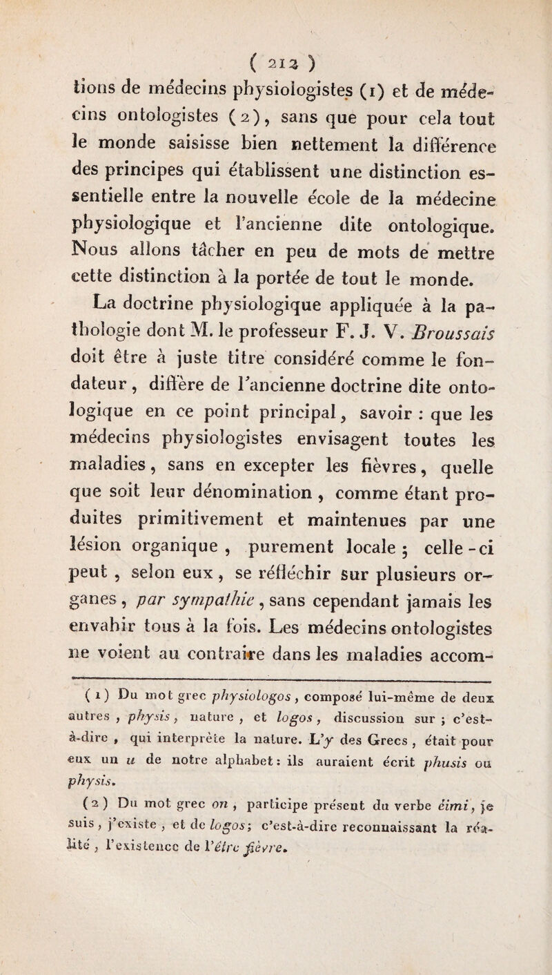 ( 213 ) lions de médecins physiologistes (i) et de méde¬ cins ontologistes (3), sans que pour cela tout le monde saisisse bien nettement la différence des principes qui établissent une distinction es¬ sentielle entre la nouvelle école de la médecine physiologique et l’ancienne dite ontologique. Nous allons tâcher en peu de mots de mettre cette distinction à la portée de tout le monde. La doctrine physiologique appliquée à la pa¬ thologie dont M. le professeur F. J. V. Broussais doit être à juste titre considéré comme le fon¬ dateur , diffère de l'ancienne doctrine dite onto¬ logique en ce point principal, savoir: que les médecins physiologistes envisagent toutes les maladies, sans en excepter les fièvres, quelle que soit leur dénomination , comme étant pro¬ duites primitivement et maintenues par une lésion organique, purement locale 5 celle-ci peut , selon eux, se réfléchir sur plusieurs or¬ ganes , par sympathie, sans cependant jamais les envahir tous à la fois. Les médecins ontologistes ne voient au contraire dans les maladies accom- (1) Du mot grec physiologos , composé lui-même de deux autres , physis > nature , et logos , discussion sur ; c’est- à-dire , qui interprète la nature. L’y des Grecs , était pour eux un u de notre alphabet : ils auraient écrit phusis ou physis. (2) Du mot grec on , participe présent du verbe éimi, je suis, j’existe , et de logos; c’est-à-dire reconnaissant la réa¬ lité 3 l’existence de Vêtrc fièvre.