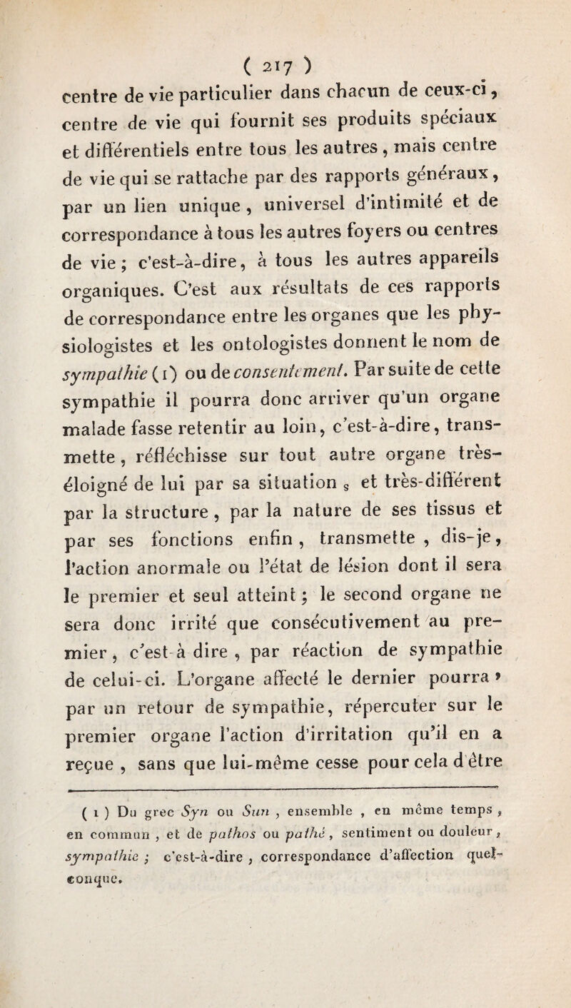 centre de vie particulier dans chacun de ceux-ci , centre de vie qui fournit ses produits spéciaux et différentiels entre tous les autres , mais centre de vie qui se rattache par des rapports généraux, par un lien unique , universel d’intimite et de correspondance à tous les autres foyers ou centres de vie; c’est-à-dire, à tous les autres appareils organiques. C’est aux résultats de ces rapports de correspondance entre les organes que les phy¬ siologistes et les ontologistes donnent le nom de sympathie (i) ou de consentement. Par suite de cette sympathie il pourra donc arriver qu’un organe malade fasse retentir au loin, c’est-à-dire, trans¬ mette , réfléchisse sur tout autre organe très- éloigné de lui par sa situation s et très-différent par la structure, par la nature de ses tissus et par ses fonctions enfin, transmette, dis-je, l’action anormale ou l’état de lésion dont il sera le premier et seul atteint ; le second organe ne sera donc irrité que consécutivement au pre¬ mier , c'est à dire , par réaction de sympathie de celui-ci. L’organe affecté le dernier pourra» par un retour de sympathie, répercuter sur le premier organe Faction d’irritation qu’il en a reçue , sans que lui-même cesse pour cela d être ( i ) Du grec Syn ou Sun , ensemble , en meme temps % en commun , et de pathos ou pathé , sentiment ou douleur, sympathie ; c’est-à-dire , correspondance d’affection (juet- conque.