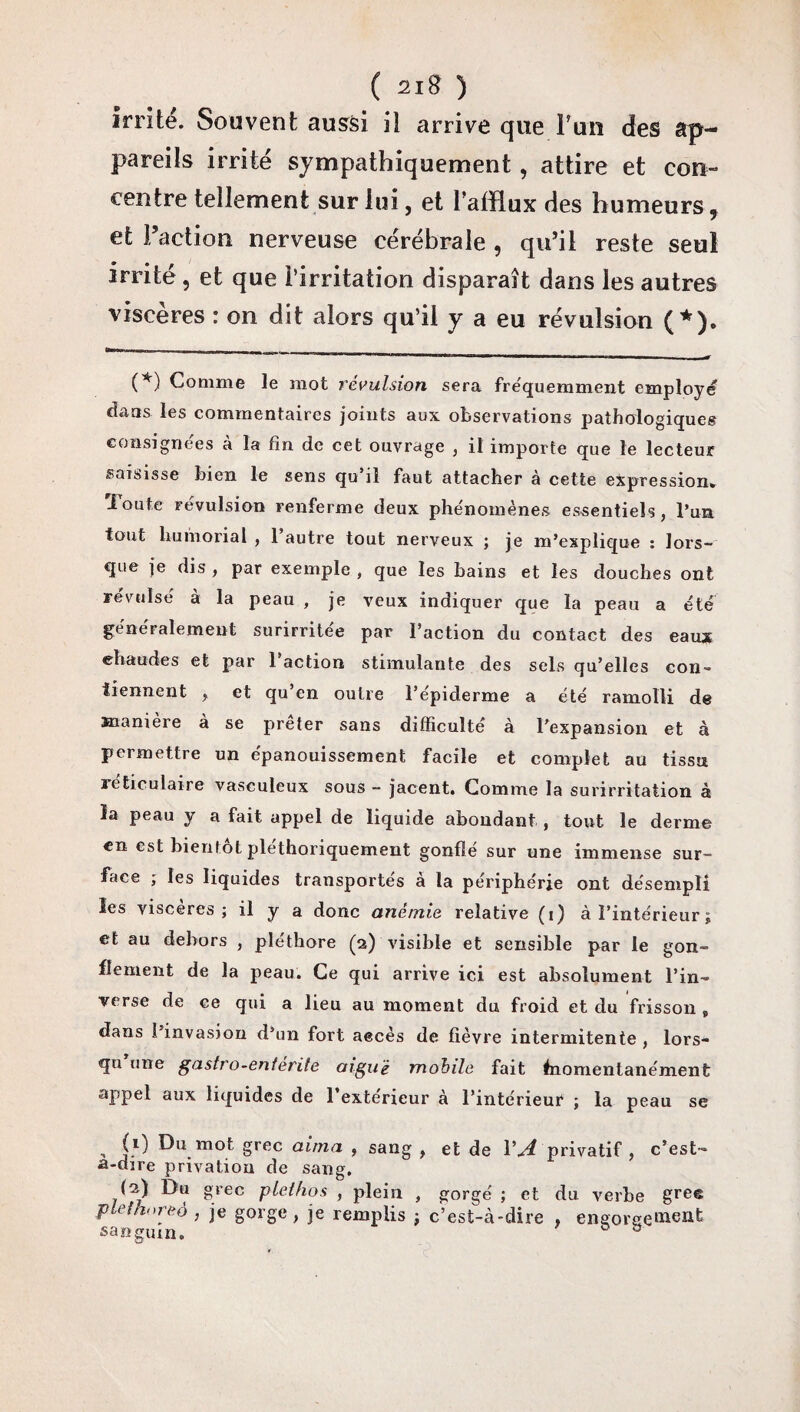 irrité. Souvent aussi il arrive que 1?un des ap¬ pareils irrité sympathiquement, attire et con¬ centre tellement sur lui, et l'afflux des humeurs , et Faction nerveuse cérébrale , qu’il reste seul irrité, et que l'irritation disparaît dans les autres viscères : on dit alors qu’il y a eu révulsion (*). (*) Comme le mot révulsion sera fréquemment employé dans les commentaires joints aux observations pathologiques consignées à la fin de cet ouvrage , il importe que le lecteur saisisse bien le sens qu’il faut attacher à cette expression, loute révulsion renferme deux phénomènes essentiels, l’un tout humorial , 1 autre tout nerveux ; je m’explique : lors- que je dis , par exemple , que les bains et les douches ont révulsé à la peau , je veux indiquer que la peau a été généralement surirritée par l’action du contact des eaux chaudes et par 1 action stimulante des sels qu’elles con¬ tiennent , et qu en outre l’épiderme a été ramolli de manière à se prêter sans difficulté à l'expansion et à permettre un épanouissement facile et complet au tissu réticulaire vasculeux sous - jacent. Comme la surirritation à la peau y a fait appel de liquide abondant , tout le derme en est bientôt plethoriquement gonflé sur une immense sur¬ face , les liquides transportes a la périphérie ont désempli les viscères; il y a donc anémie relative (i) à l’intérieur ; et au dehors , pléthore (a) visible et sensible par le gon¬ flement de la peau. Ce qui arrive ici est absolument l’in¬ verse de ce qui a lieu au moment du froid et du frisson , dans l’invasion d’un fort aecès de fièvre intermitente , lors¬ qu une gastro-enlérite aiguë mobile fait fiiomentanément appel aux liquides de l’extérieur à l’intérieur ; la peau se (i) Du mot grec aima , sang , et de VA privatif, c’est- a-dire privation de sang. (a) Du grec pleihos , plein , gorgé ; et du verbe grec pléthore à , je gorge, je remplis ; c’est-cà-dire , eneoreeinent sanguin. ®