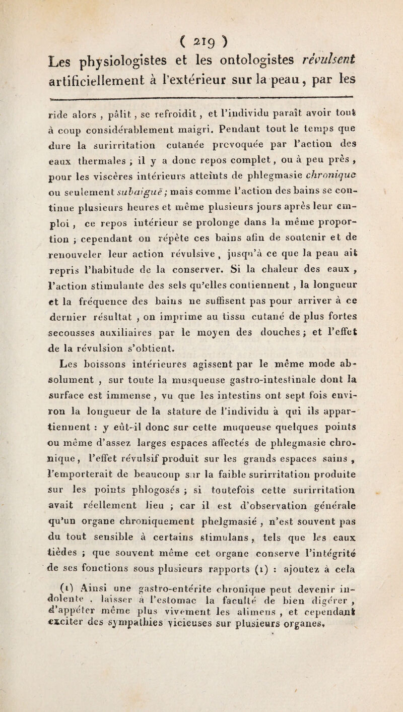 Les physiologistes et les ontologistes révulsent artificiellement à l’extérieur sur la peau, par les ride alors , pâlit, se refroidit , et l’individu paraît avoir tout à coup considérablement maigri. Pendant tout le temps que dure la surirritation cutanée provoquée par l’action clés eaux thermales ; il y a donc repos complet, ou à peu près , pour les viscères intérieurs atteints de phiegmasie chronique ou seulement subaiguë ; mais comme l’action des bains se con¬ tinue plusieurs heures et même plusieurs jours après leur em¬ ploi , ce repos intérieur se prolonge dans la même propor¬ tion ; cependant on répète ces bains afin de soutenir et de renouveler leur action révulsive , jusqu’à ce que la peau ait repris l’habitude de la conserver. Si la chaleur des eaux , l’action stimulante des sels qu’elles contiennent , la longueur et la fréquence des bains ne suffisent pas pour arriver à ce dernier résultat , on imprime au tissu cutané de plus fortes secousses auxiliaires par le moyen des douches ; et l’effet de la révulsion s’obtient. Les boissons intérieures agissent par le même mode ab¬ solument , sur toute la musqueuse gastro-intestinale dont la surface est immense , vu que les intestins ont sept fois envi¬ ron la longueur de la stature de l’individu à qui ils appar¬ tiennent : y eût-il donc sur cette muqueuse quelques points ou même d’assez larges espaces affectés de phiegmasie chro¬ nique, l’effet révulsif produit sur les grands espaces sains , l’emporterait de beaucoup sur la faible surirritation produite sur les points phlogosés ; si toutefois cette surirritation avait réellement lieu ; car il est d’observation générale qu’un organe chroniquement phelgmasié , n’est souvent pas du tout sensible à certains stimulans, tels que les eaux tièd es ; que souvent même cet organe conserve l’intégrité de ses fonctions sous plusieurs rapports (1) : ajoutez à cela (0 Ainsi une gastro-entérite chronique peut devenir in¬ dolente . laisser a l’estomac la faculté de bien digérer , d’appéter même plus vivement les alimens , et cependant exciter des sympathies vicieuses sur plusieurs organes»