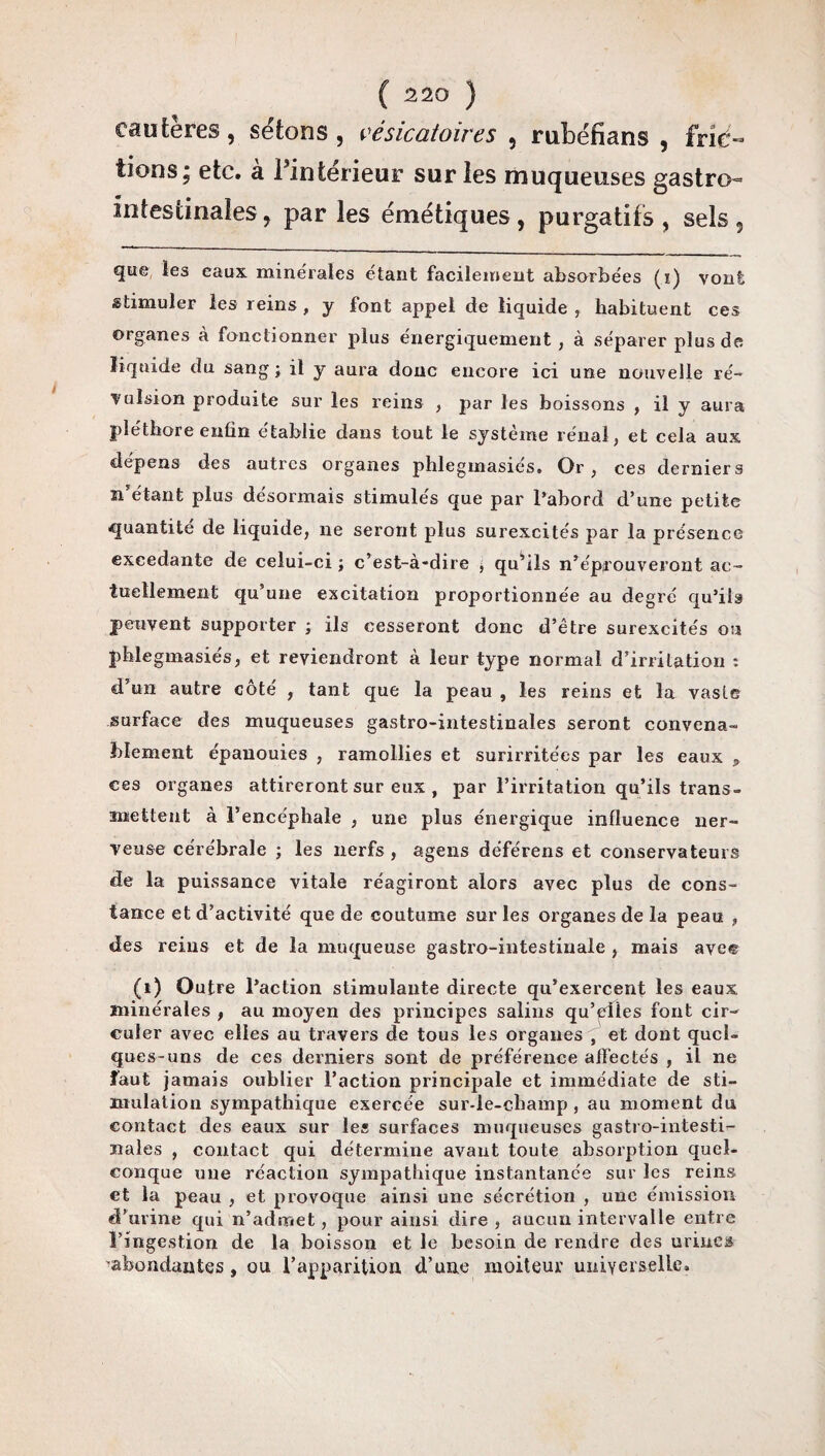 cautères, sétons, vésicatoires , rubëfians , fric¬ tions; etc. à Pintérieur sur les muqueuses gastro- intestinales, par les émétiques, purgatifs, sels, que les eaux minérales étant facilement absorbées (i) vont stimuler les reins, y font appel de liquide, habituent ces organes à fonctionner plus énergiquement , à séparer plus de liquide du sang ; il y aura donc encore ici une nouvelle ré¬ vulsion produite sur les reins , par les boissons , il y aura pléthore enfin établie dans tout le système rénal, et cela aux dépens des autres organes phlegmasiés. Or, ces derniers n’étant plus désormais stimulés que par l’abord d’une petite quantité de liquide, ne seront plus surexcités par la présence excedante de celui-ci ; c’est-à-dire ; qu’ils n’éprouveront ac¬ tuellement qu’une excitation proportionnée au degré qu’ils peuvent supporter ; ils cesseront donc d’être surexcités ou phlegmasiés, et reviendront à leur type normal d’irritation : d’un autre côté , tant que la peau , les reins et la vaste surface des muqueuses gastro-intestinales seront convena¬ blement épanouies , ramollies et surirritées par les eaux „ ces organes attireront sur eux , par l’irritation qu’ils trans¬ mettent à l’encéphale , une plus énergique influence ner¬ veuse cérébrale ; les nerfs, agens déférens et conservateurs de la puissance vitale réagiront alors avec plus de cons¬ tance et d’activité que de coutume sur les organes de la peau , des reins et de la muqueuse gastro-intestinale , mais avec (i) Outre l’action stimulante directe qu’exercent les eaux minérales , au moyen des principes salins qu’elles font cir¬ culer avec elles au travers de tous les organes , et dont quel¬ ques-uns de ces derniers sont de préférence alfectés , il ne faut jamais oublier l’action principale et immédiate de sti¬ mulation sympathique exercée sur-le-champ , au moment du contact des eaux sur les surfaces muqueuses gastro-intesti¬ nales , contact qui détermine avant toute absorption quel¬ conque une réaction sympathique instantanée sur les reins et la peau , et provoque ainsi une sécrétion , une émission d’urine qui n’admet, pour ainsi dire , aucun intervalle entre l’ingestion de la boisson et le besoin de rendre des urines abondantes , ou l’apparition d’une moiteur universelle.