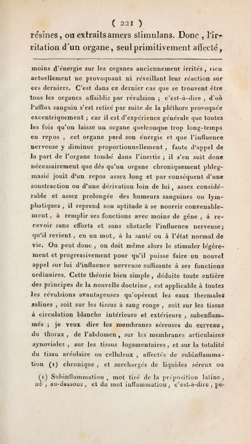 résines, ou extraits amers stimulans. Donc , ïir~ ritation cTun organe, seul primitivement affecté, moins d’énergie sur les organes anciennement irrités , rien actuellement ne provoquant ni réveillant leur réaction sur ces derniers. C’est dans ce dernier cas que se trouvent être tous les organes affaiblis par révulsion ; c’est-à-dire , d'où l’afflux sanguin s’est retiré par suite de la pléthore provoquée excentriquement ; car il est d’expérience générale que toutes les fois qu’on laisse un organe quelconque trop long-temps en repos , cet organe perd son énergie et que l’influence nerveuse y diminue proportionnellement , faute d’appel de la part de l’organe tombé dans l’inertie ; il s’en suit donc nécessairement que dès qu’un organe chroniquement phleg- masié jouit d’un repos assez long et par conséquent d’une soustraction ou d’une dérivation loin de lui s assez considé ¬ rable et assez prolongée des humeurs sanguines ou lym¬ phatiques , il reprend son aptitude à se nourrir convenable¬ ment , à remplir ses fonctions avec moins de gêne , à re¬ cevoir sans efforts et sans obstacle l’influence nerveuse; qu’il revient, en un mot, à la santé ou à l’état normal de vie. On peut donc , on doit même alors le stimuler légère¬ ment et progressivement pour qu’il puisse faire un nouvel, appel sur lui d’influence nerveuse suffisante à ses fonctions ordinaires. Celte théorie bien simple , déduite toute entière des principes de la nouvelle doctrine , est applicable à toutes les révulsions avantageuses qu’opèrent les eaux thermales salines , soit sur les tissus à sang rouge , soit sur les tissus à circulation blanche intérieure et extérieure , subenflam¬ més ; je veux dire les membranes séreuses du ceryeau , du thorax , de l’abdomen , sur les membranes articulaires synoviales , sur les tissus logamentaires , et sur la totalité' du tissu aréolaire ou celluleux , affectés de subinflamma¬ tion (i) chronique , et surchargés de liquides séreux ou (i) Subinflammation, mot tiré delà préposition latine, ub , au-dessous, et du mot inflammation, c’est-à-dire , pe-