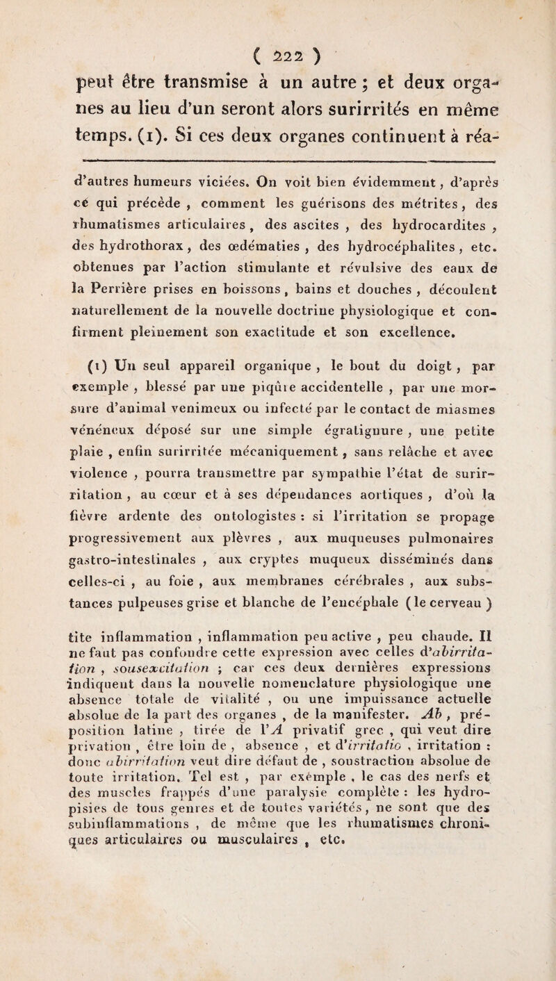 peut être transmise à un autre ; et deux orga¬ nes au lieu d’un seront alors surirrités en même temps, (i). Si ces deux organes continuent à réa- d’autres humeurs viciées. On voit bien évidemment, d’après cé qui précède , comment les guérisons des métrites , des rhumatismes articulaires , des ascites , des hydrocardites , des hydrothorax , des œdématiés, des hydrocéphalites , etc. obtenues par l’action stimulante et révulsive des eaux de la Perrière prises en boissons , bains et douches , découlent naturellement de la nouvelle doctrine physiologique et con¬ firment pleinement son exactitude et son excellence. (i) Un seul appareil organique , le bout du doigt , par exemple , blessé par une piqùie accidentelle , par une mor¬ sure d’animal venimeux ou infecté par le contact de miasmes vénéneux déposé sur une simple égraLiguure , une petite plaie , enfin surirritée mécaniquement, sans relâche et avec violence , pourra transmettre par sympathie l’état de surir¬ ritation , au cœur et à ses dépendances aortiques , d’où la fièvre ardente des ontologistes : si l’irritation se propage progressivement aux plèvres , aux muqueuses pulmonaires gastro-intestinales , aux cryptes muqueux disséminés dans celles-ci , au foie , aux membranes cérébrales , aux subs¬ tances pulpeuses grise et blanche de l’encéphale (le cerveau ) tite inflammation , inflammation peu active , peu chaude. Il ne faut pas confondre cette expression avec celles d'abirrita¬ tion , sousexcitation ; car ces deux dernières expressions indiquent dans la nouvelle nomenclature physiologique une absence totale de vitalité , ou une impuissance actuelle absolue de la part des organes , de la manifester. Ab , pré¬ position latine , tirée de VA privatif grec , qui veut dire privation , être loin de , absence , et à* irrita tiû , irritation : donc abirritation veut dire défaut de , soustraction absolue de toute irritation. Tel est , par exemple , le cas des nerfs et des muscles frappés d’une paralysie complète : les hydro- pisies de tous genres et de toutes variétés, ne sont que des subinflammations , de même que les rhumatismes chroni¬ ques articulaires ou musculaires „ etc.