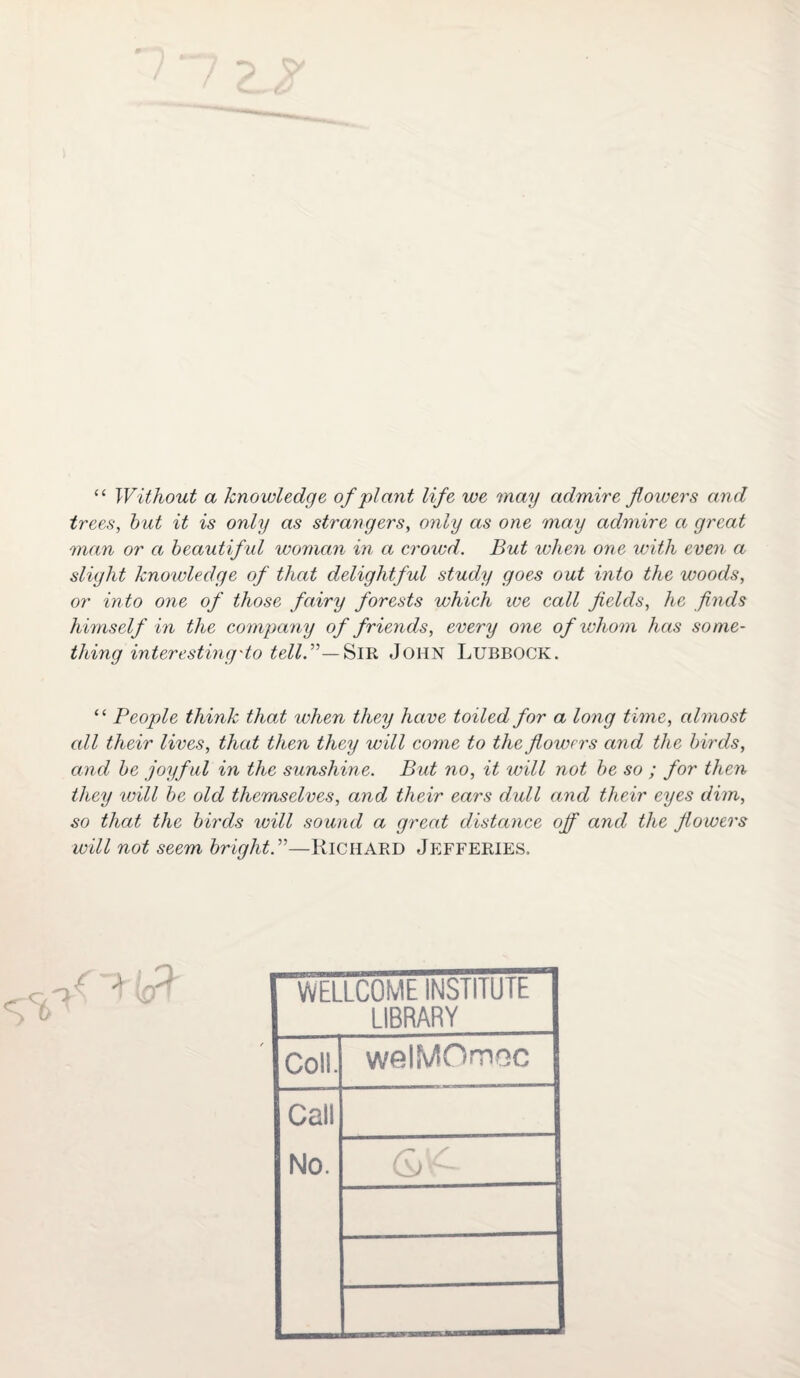 “ Without a knowledge of plant life we may admire flowers and trees, but it is only as strangers, only as one may admire a great man or a beautiful woman in a crowd. But when one with even a slight knowledge of that delightful study goes out into the woods, or into one of those fairy forests which we call fields, he finds himself in the company of friends, every one of whom has some¬ thing interesting do tell.”—Sir JOHN Lubbock. “ People think that when they have toiled for a long time, almost all their lives, that then they will come to the flowers and the birds, and be joyful in the sunshine. But no, it will not be so ; for then they will be old themselves, and their ears dull and their eyes dim, so that the birds will sound a great distance off and the flowers will not seem bright.”—Richard Jefferies. S 6 WELLCOME INSTITU IE LIBRARY Cols. welMOmoc Call No. ———————