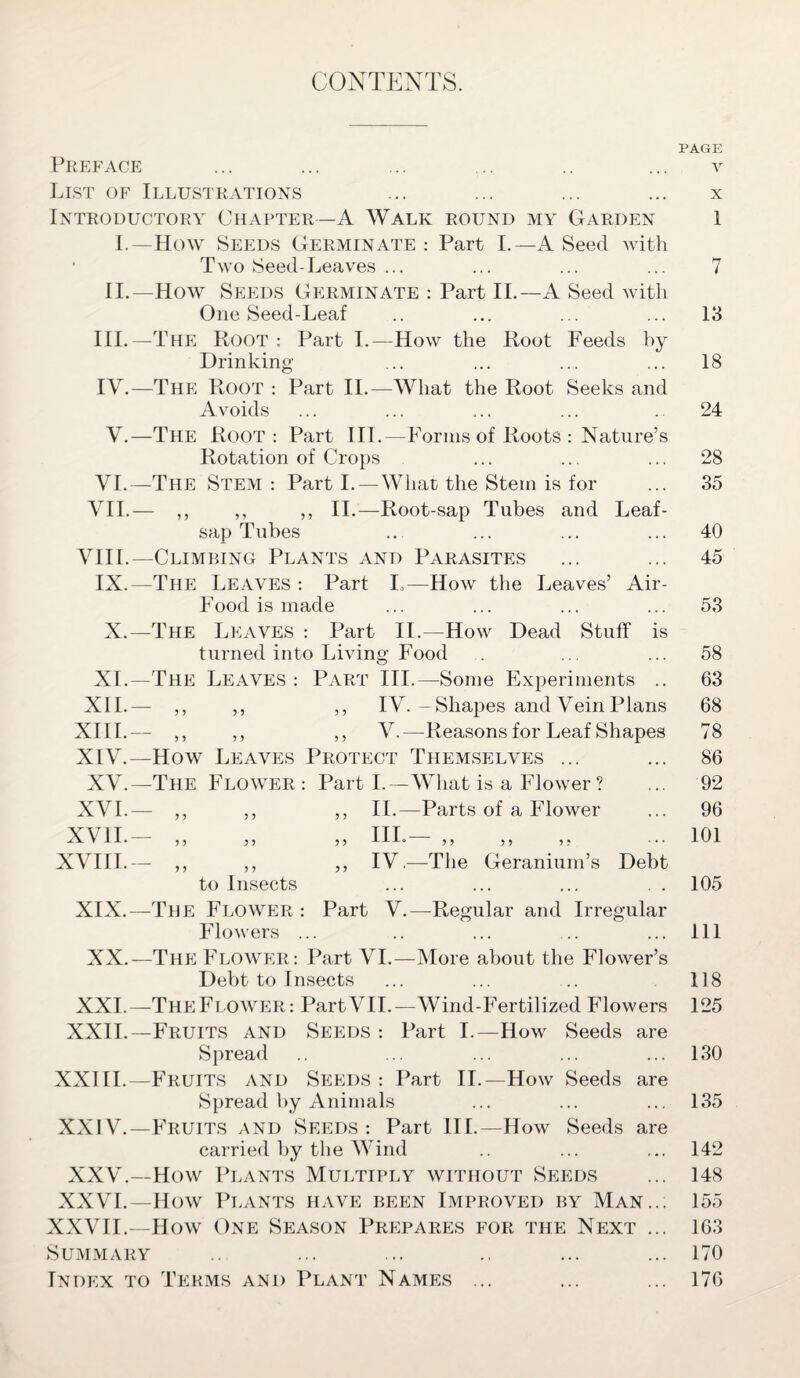 CONTENTS. PAGE Preface ... ... ... ... .. ... v List of Illustrations ... ... ... ... x Introductory Chapter—A Walk round my Garden 1 I.—How Seeds Germinate: Part I.—A Seed with • Two Seed-Leaves ... ... ... ... 7 II.—How Seeds Germinate : Part II.—A Seed with One Seed-Leaf .. ... ... ... 13 III. —The Root: Part I.—How the Root Feeds by Drinking ... ... ... ... 18 IV. —The Root : Part II.—What the Root Seeks and Avoids ... ... ... ... . 24 V.—The Root: Part III.—Forms of Roots : Nature’s Rotation of Crops ... ... ... 28 VI.—The Stem: Parti.—What the Stem is for ... 35 VII.— ,, ,, ,, II.—Root-sap Tubes and Leaf- sap Tubes .. ... ... ... 40 VIII.—Climbing Plants and Parasites ... ... 45 IX.—The Leaves : Part L—How the Leaves’ Air- Food is made ... ... ... ... 53 X.—The Leaves : Part II.—How Dead Stuff is turned into Living Food . ... ... 58 XI.—The Leaves: Part III.—Some Experiments .. 63 XII.— ,, ,, ,, IV.-Shapes and Vein Plans 68 XIII. — ,, ,, ,, V.—Reasons for Leaf Shapes 78 XIV. —How Leaves Protect Themselves ... ... 86 XV.—The Flower: Part I.—What is a Flower ? ... 92 XVI.— ,, ,, ,, II.—Parts of a Flower ... 96 XVII— „ „ „ in.— „ „ „ ... 101 XVIII.— ,, ,, ,, IV.—The Geranium’s Debt to Insects ... ... ... . . 105 XIX.—The Flower : Part V.—Regular and Irregular Flowers ... .. ... .. ... Ill XX.—The Flower: Part VI.—More about the Flower’s Debt to Insects ... ... .. 118 XXL—The Flower: Part VII.—Wind-Fertilized Flowers 125 XXII—Fruits and Seeds : Part I.—How Seeds are Spread .. ... ... ... ... 130 XXIII.—Fruits and Seeds: Part II—How Seeds are Spread by Animals ... ... ... 135 XXIV—Fruits and Seeds : Part III—How Seeds are carried by the Wind .. ... ... 142 XXV—How Plants Multiply without Seeds ... 148 XXVI—How Plants have been Improved by Man..; 155 XXVII—How One Season Prepares for the Next ... 163 Summary ... ... .. ... ... 170 Index to Terms and Plant Names ... ... ... 176