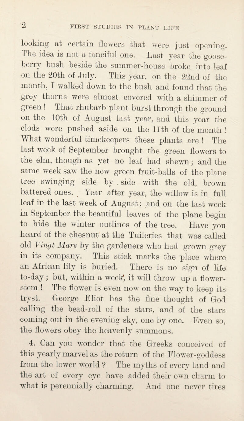 looking at certain flowers that were just opening. The idea is not a fanciful one. Last year the goose¬ berry bush beside the summer-house broke into leaf on the 20th of July. This year, on the 22nd of the month, I walked down to the bush and found that the grey thorns were almost covered with a shimmer of green ! That rhubarb plant burst through the ground on the 10th of August last year, and this year the clods were pushed aside on the 11th of the month ! What wonderful timekeepers these plants are ! The last week of September brought the green flowers to the elm, though as yet no leaf had shewn; and the same week saw the new green fruit-balls of the plane tree swinging side by . side with the old, brown battered ones. Year after year, the willow is in full leaf in the last week of August; and on the last week in September the beautiful leaves of the plane begin to hide the winter outlines of the tree. Have you heard of the chesnut at the Tuileries that was called old Vingt Mars by the gardeners who had grown grey in its company. This stick marks the place where an African lily is buried. There is no sign of life to-day; but, within a week', it will throw up a flower- stem ! The flower is even now on the way to keep its tryst. George Eliot has the fine thought of God calling the bead-roll of the stars, and of the stars coming out in the evening sky, one by one. Even so, the flowers obey the heavenly summons. 4. Can you wonder that the Greeks conceived of this yearly marvel as the return of the Flower-goddess from the lower world ? The myths of every land and the art of everv eye have added their own charm to what is perennially charming, And one never tires