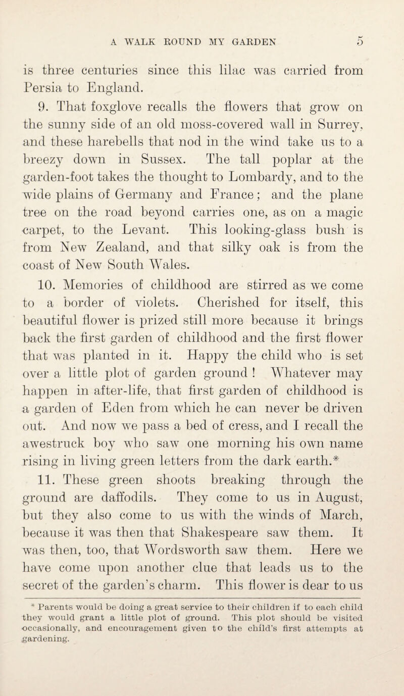 is three centuries since this lilac was carried from Persia to England. 9. That foxglove recalls the flowers that grow on the sunny side of an old moss-covered wall in Surrey, and these harebells that nod in the wind take us to a breezy down in Sussex. The tall poplar at the garden-foot takes the thought to Lombardy, and to the wide plains of Germany and France; and the plane tree on the road beyond carries one, as on a magic carpet, to the Levant. This looking-glass bush is from New Zealand, and that silky oak is from the coast of New South Wales. 10. Memories of childhood are stirred as we come to a border of violets. Cherished for itself, this beautiful flower is prized still more because it brings back the first garden of childhood and the first flower that was planted in it. Happy the child who is set over a little plot of garden ground ! Whatever may happen in after-life, that first garden of childhood is a garden of Eden from which he can never be driven out. And now we pass a bed of cress, and I recall the awestruck boy who saw one morning his own name rising in living green letters from the dark earth.* 11. These green shoots breaking through the ground are daffodils. They come to us in August, but they also come to us with the winds of March, because it was then that Shakespeare saw them. It was then, too, that Wordsworth saw them. Here we have come upon another clue that leads us to the secret of the garden’s charm. This flower is dear to us * Parents would be doing a great service to their children if to each child they would grant a little plot of ground. This plot should be visited occasionally, and encouragement given to the child’s first attempts at gardening.