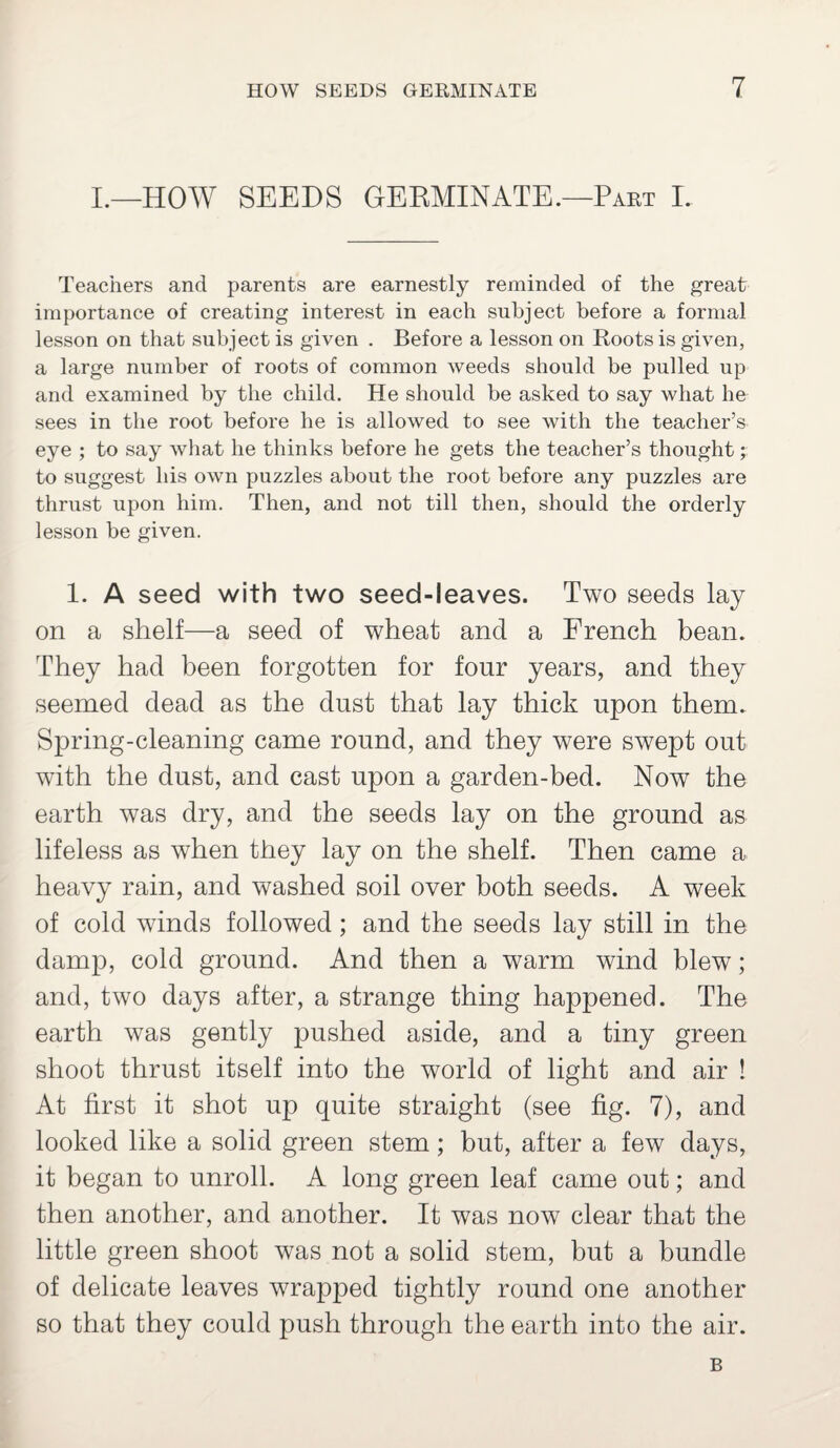 I.—HOW SEEDS GERMINATE.—Part I. Teachers and parents are earnestly reminded of the great importance of creating interest in each subject before a formal lesson on that subject is given . Before a lesson on Roots is given, a large number of roots of common weeds should be pulled up and examined by the child. He should be asked to say what he sees in the root before he is allowed to see with the teacher’s eye ; to say what he thinks before he gets the teacher’s thought; to suggest his own puzzles about the root before any puzzles are thrust upon him. Then, and not till then, should the orderly lesson be given. 1. A seed with two seed-leaves. Two seeds lay on a shelf—a seed of wheat and a French bean. They had been forgotten for four years, and they seemed dead as the dust that lay thick upon them. Spring-cleaning came round, and they were swept out with the dust, and cast upon a garden-bed. Now the earth was dry, and the seeds lay on the ground as lifeless as when they lay on the shelf. Then came a heavy rain, and washed soil over both seeds. A week of cold winds followed; and the seeds lay still in the damp, cold ground. And then a warm wind blew; and, two days after, a strange thing happened. The earth was gently pushed aside, and a tiny green shoot thrust itself into the world of light and air ! At first it shot up quite straight (see fig. 7), and looked like a solid green stem; but, after a few days, it began to unroll. A long green leaf came out; and then another, and another. It was now clear that the little green shoot was not a solid stem, but a bundle of delicate leaves wrapped tightly round one another so that they could push through the earth into the air. B