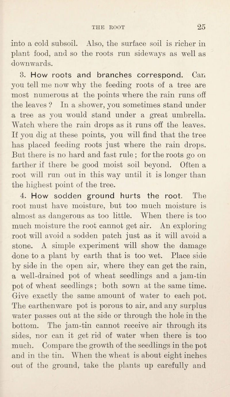 into a cold subsoil. Also, the surface soil is richer in plant food, and so the roots run sideways as well as downwards. 8. How roots and branches correspond. Can you tell me now why the feeding roots of a tree are most numerous at the points where the rain runs off the leaves ? In a shower, you sometimes stand under a tree as you would stand under a great umbrella. Watch where the rain drops as it runs off the leaves. If you dig at these points, you will find that the tree has placed feeding roots just where the rain drops. But there is no hard and fast rule; for the roots go on farther if there be good moist soil beyond. Often a root will run out in this way until it is longer than the highest point of the tree. 4. How sodden ground hurts the root. The root must have moisture, but too much moisture is almost as dangerous as too little. When there is too much moisture the root cannot get air. An exploring root will avoid a sodden patch just as it will avoid a stone. A simple experiment will show the damage done to a plant by earth that is too wet. Place side by side in the open air, where they can get the rain, a well-drained pot of wheat seedlings and a jam-tin pot of wheat seedlings; both sown at the same time. Give exactly the same amount of water to each pot. The earthenware pot is porous to air, and any surplus water passes out at the side or through the hole in the bottom. The jam-tin cannot receive air through its sides, nor can it get rid of water when there is too much. Compare the growth of the seedlings in the pot and in the tin. When the wheat is about eight inches out of the ground, take the plants up carefully and