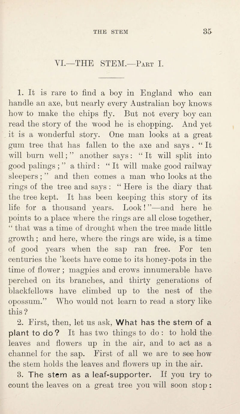 YL—THE STEM.—Part I. 1. It is rare to find a boy in England who can handle an axe, but nearly every Australian boy knows how to make the chips fly. But not every boy can read the story of the wood he is chopping. And yet it is a wonderful story. One man looks at a great gum tree that has fallen to the axe and says . “Ik will burn well; ” another says: “It will split into good palings ; ” a third : “It will make good railway sleepers; ” and then comes a man who looks at the rings of the tree and says : “ Here is the diary that the tree kept. It has been keeping this story of its life for a thousand years. Look! ’’—and here he points to a place where the rings are all close together, “ that was a time of drought when the tree made little growth; and here, where the rings are wide, is a time of good years when the sap ran free. For ten centuries the ’keets have come to its honey-pots in the time of flower ; magpies and crows innumerable have perched on its branches, and thirty generations of blackfellows have climbed up to the nest of the opossum.” Who would not learn to read a story like this ? 2. First, then, let us ask, What has the stem of a plant to do? It has two things to do : to hold the leaves and flowers up in the air, and to act as a channel for the sap. First of all we are to see how the stem holds the leaves and flowers up in the air. 3. The stem as a leaf-supporter. If you try to count the leaves on a great tree you will soon stop :