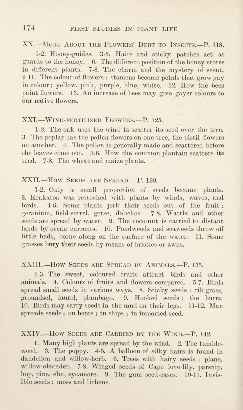 XX. —More About the Flowers’ Debt to Insects.—P. 118. 1-2. Honey-guides. 3-5. Hairs and sticky patches act as guards to the honey. 6. The different position of the honey-stores in different plants. 7-8. The charm and the mystery of scent. 9-11. The colour of flowers : stamens become petals that grow gay in colour; yellow, pink, purple, blue, white. 12. How the bees paint flowers. 13. An increase of bees may give gayer colours to our native flowers. XXI. —Wind-fertilized Flowers.—P. 125. 1-2. The oak uses the wind to scatter its seed over the tree. 3. The poplar has the pollen flowers on one tree, the pistil flowers on another. 4. The pollen is generally made and scattered before the leaves come out. 5-6. How the common plantain scatters its seed. 7-8. The wheat and maize plants. XXII. —How Seeds are Spread.—P. 130. 1-2. Only a small proportion of seeds become plants. 3. Krakatoa was restocked with plants by winds, waves, and birds. 4-6. Some plants jerk their seeds out of the fruit : geranium, field-sorrel, gorse, dolichos. 7-8. Wattle and other seeds are spread by water. 9. The coco-nut is carried to distant lands by ocean currents. 10. Pondweeds and seaweeds throw off little buds, borne along on the surface of the water, 11. Some grasses bury their seeds by means of bristles or awns. XXIII.—How Seeds are Spread by Animals.—P. 135. 1-3. The sweet, coloured fruits attract birds and other animals. 4. Colours of fruits and flowers compared. 5-7. Birds spread small seeds in various ways. 8. Sticky seeds : rib-grass, groundsel, laurel, plumbago. 9. Hooked seeds : the burrs. 10. Birds may carry seeds in the mud on their legs. 11-12. Man spreads seeds : on boots ; in ships ; in imported seed. XXIV.—How Seeds are Carried by the Wind.—P. 142. 1. Many high plants are spread by the wind. 2. The tumble¬ weed. 3. The poppy. 4-5. A balloon of silky hairs is found in dandelion and willow-herb. 6. Trees with hairy seeds : plane, willow-oleander. 7-8. Winged seeds of Cape love-lily, parsnip, hop, pine, elm, sycamore. 9. The gum seed-cases. 10-11. Invis¬ ible seeds : moss and lichens.