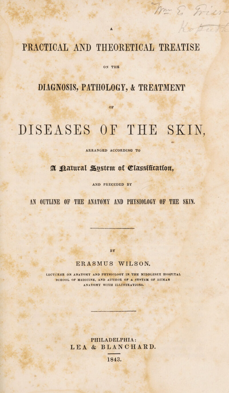 PRACTICAL AND THEORETICAL TREATISE ON THE DIAGNOSIS, PATHOLOGY, & TREATMENT OF DISEASES OE THE SKIN, ARRANGED ACCORDING TO & Natural Sgstm of ©lasslft'cattotr, AND PRECEDED BY AN OUTLINE OF THE ANATOMY AND PHYSIOLOGY OF THE SKIN, ERASMUS WILSON. LECTURER ON ANATOMY AND PHYSIOLOGY IN THE MIDDLESEX HOSPITAL SCHOOL OF MEDICINE, AND AUTHOR OF A SYSTEM OF HUMAN ANATOMY WITH ILLUSTRATIONS. PHILADELPHIA: LEA & BLANCHARD.