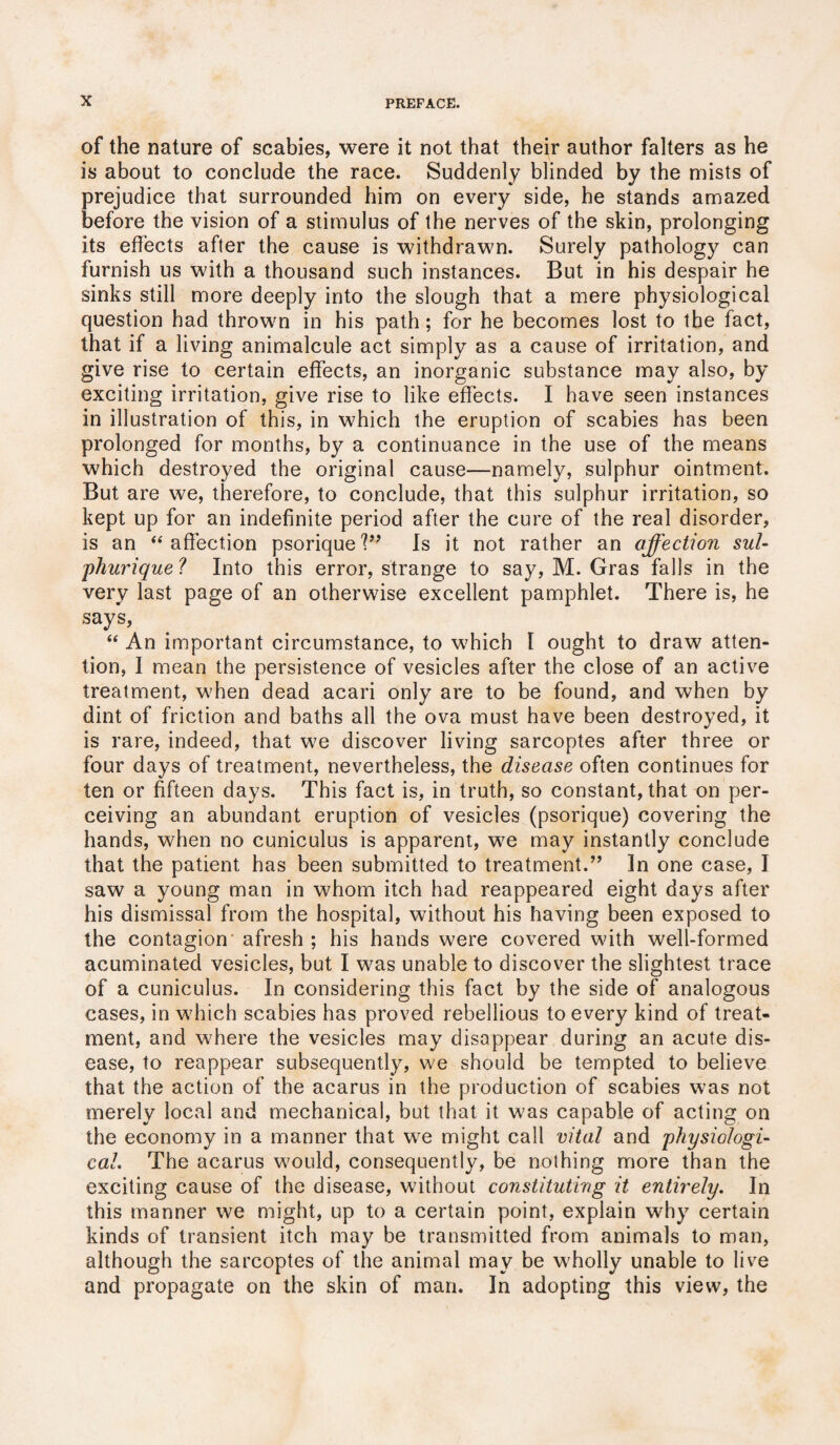 of the nature of scabies, were it not that their author falters as he is about to conclude the race. Suddenly blinded by the mists of prejudice that surrounded him on every side, he stands amazed before the vision of a stimulus of the nerves of the skin, prolonging its effects after the cause is withdrawn. Surely pathology can furnish us with a thousand such instances. But in his despair he sinks still more deeply into the slough that a mere physiological question had thrown in his path; for he becomes lost to the fact, that if a living animalcule act simply as a cause of irritation, and give rise to certain effects, an inorganic substance may also, by exciting irritation, give rise to like effects. I have seen instances in illustration of this, in which the eruption of scabies has been prolonged for months, by a continuance in the use of the means which destroyed the original cause—namely, sulphur ointment. But are we, therefore, to conclude, that this sulphur irritation, so kept up for an indefinite period after the cure of the real disorder, is an “ affection psorique?” Is it not rather an affectioii sul- phurique ? Into this error, strange to say, M. Gras falls in the very last page of an otherwise excellent pamphlet. There is, he say*s, “ An important circumstance, to which I ought to draw atten¬ tion, I mean the persistence of vesicles after the close of an active treatment, when dead acari only are to be found, and when by dint of friction and baths all the ova must have been destroyed, it is rare, indeed, that we discover living sarcoptes after three or four days of treatment, nevertheless, the disease often continues for ten or fifteen days. This fact is, in truth, so constant, that on per¬ ceiving an abundant eruption of vesicles (psorique) covering the hands, when no cuniculus is apparent, we may instantly conclude that the patient has been submitted to treatment.” In one case, I saw a young man in whom itch had reappeared eight days after his dismissal from the hospital, without his having been exposed to the contagion afresh ; his hands were covered with well-formed acuminated vesicles, but I was unable to discover the slightest trace of a cuniculus. In considering this fact by the side of analogous cases, in which scabies has proved rebellious to every kind of treat¬ ment, and where the vesicles may disappear during an acute dis¬ ease, to reappear subsequently, we should be tempted to believe that the action of the acarus in the production of scabies was not merely local and mechanical, but that it was capable of acting on the economy in a manner that we might call vital and 'physiologi¬ cal. The acarus would, consequently, be nothing more than the exciting cause of the disease, without constituting it entirely. In this manner we might, up to a certain point, explain why certain kinds of transient itch may be transmitted from animals to man, although the sarcoptes of the animal may be wholly unable to live and propagate on the skin of man. In adopting this view, the