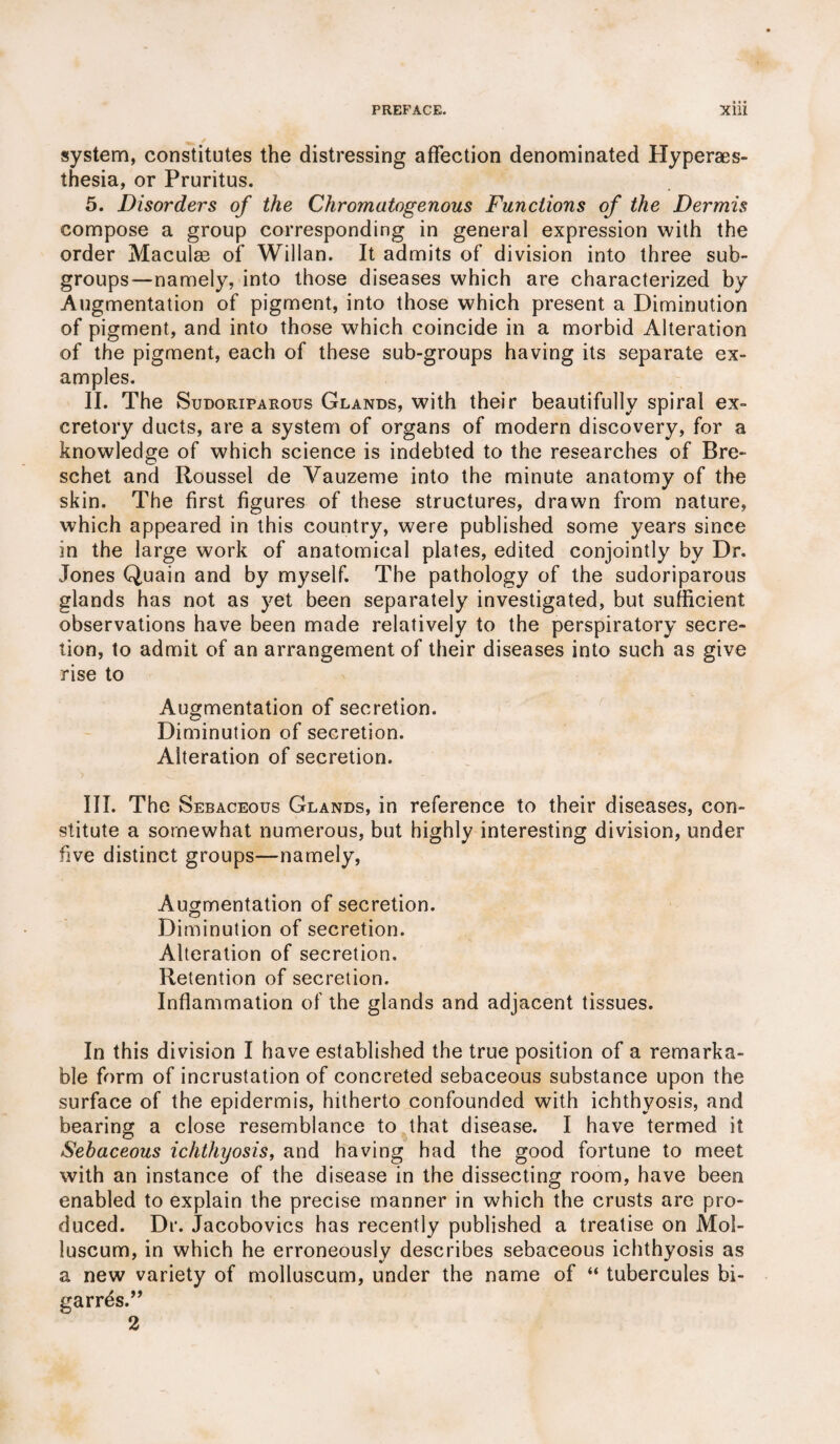 system, constitutes the distressing affection denominated Hyperaes- thesia, or Pruritus. 5. Disorders of the Chromatogenous Functions of the Dermis compose a group corresponding in general expression with the order Maculm of Willan. It admits of division into three sub¬ groups—namely, into those diseases which are characterized by Augmentation of pigment, into those which present a Diminution of pigment, and into those which coincide in a morbid Alteration of the pigment, each of these sub-groups having its separate ex¬ amples. II. The Sudoriparous Glands, with their beautifully spiral ex¬ cretory ducts, are a system of organs of modern discovery, for a knowledge of which science is indebted to the researches of Bre- schet and Roussel de Vauzeme into the minute anatomy of the skin. The first figures of these structures, drawn from nature, which appeared in this country, were published some years since in the large work of anatomical plates, edited conjointly bv Dr. Jones Quain and by myself. The pathology of the sudoriparous glands has not as yet been separately investigated, but sufficient observations have been made relatively to the perspiratory secre¬ tion, to admit of an arrangement of their diseases into such as give rise to Augmentation of secretion. Diminution of secretion. Alteration of secretion. III. The Sebaceous Glands, in reference to their diseases, con¬ stitute a somewhat numerous, but highly interesting division, under five distinct groups—namely, Augmentation of secretion. Diminution of secretion. Alteration of secretion. Retention of secretion. Inflammation of the glands and adjacent tissues. In this division I have established the true position of a remarka¬ ble form of incrustation of concreted sebaceous substance upon the surface of the epidermis, hitherto confounded with ichthyosis, and bearing a close resemblance to that disease. I have termed it Sebaceous ichthyosis, and having had the good fortune to meet with an instance of the disease in the dissecting room, have been enabled to explain the precise manner in which the crusts are pro¬ duced. Dr. Jacobovics has recently published a treatise on Mol- luscum, in which he erroneously describes sebaceous ichthyosis as a new variety of molluscum, under the name of “ tubercules bi- garrds.” 2