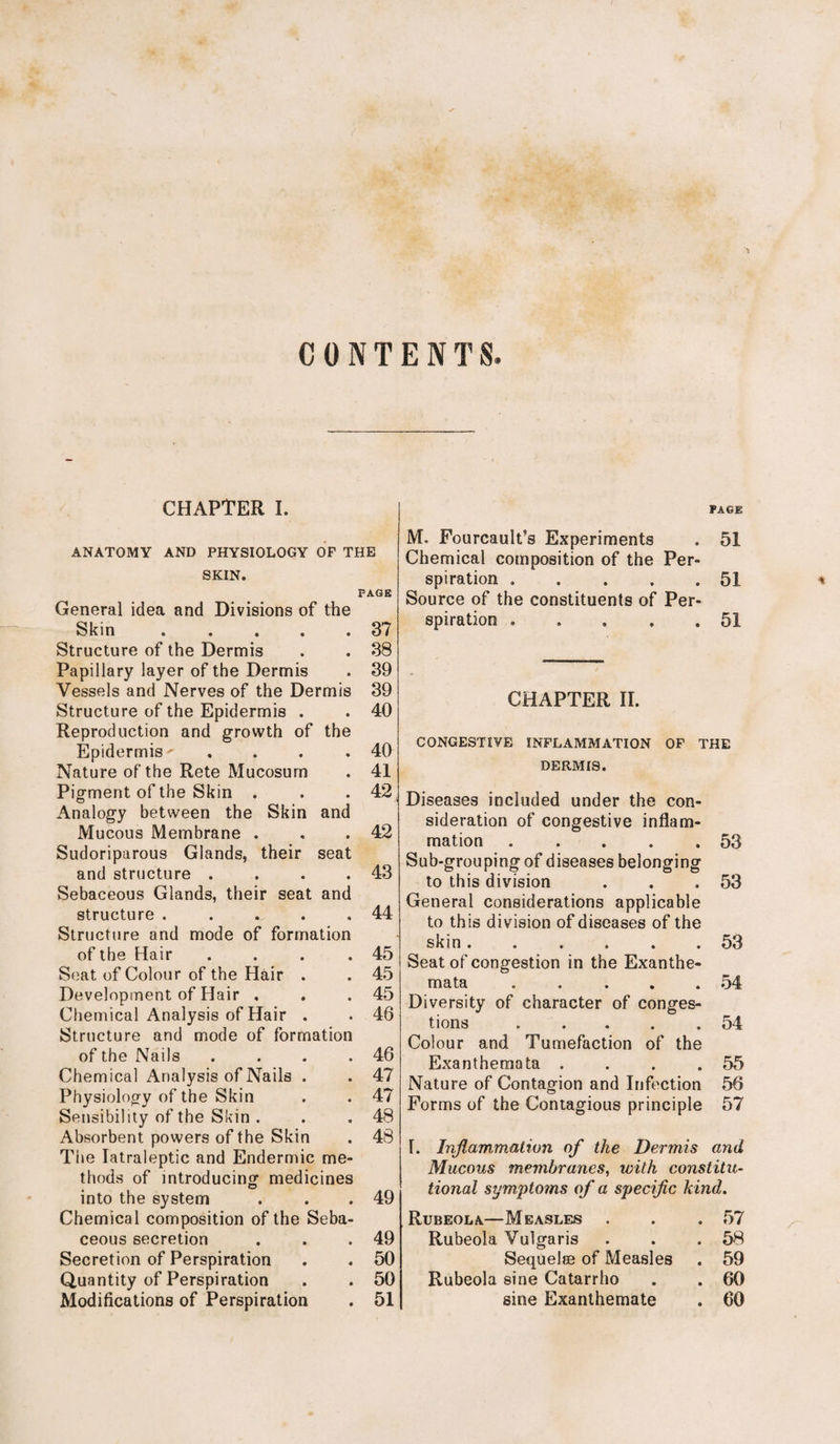 CONTENTS. CHAPTER I. ANATOMY AND PHYSIOLOGY OF THE SKIN. PAGE General idea and Divisions of the Skin . . . . .37 Structure of the Dermis . . 38 Papillary layer of the Dermis . 39 Vessels and Nerves of the Dermis 39 Structure of the Epidermis . . 40 Reproduction and growth of the Epidermis-- . . . .40 Nature of the Rete Mucosurn . 41 Pigment of the Skin . . .42 Analogy between the Skin and Mucous Membrane . . .42 Sudoriparous Glands, their seat and structure . . . .43 Sebaceous Glands, their seat and structure . . . . .44 Structure and mode of formation of the Hair . . . .45 Seat of Colour of the Hair . . 45 Development of Hair , . .45 Chemical Analysis of Hair . . 46 Structure and mode of formation of the Nails . . . .46 Chemical Analysis of Nails . . 47 Physiology of the Skin . . 47 Sensibility of the Skin . . .48 Absorbent powers of the Skin . 48 The Iatraleptic and Endermic me¬ thods of introducing medicines into the system . . .49 Chemical composition of the Seba¬ ceous secretion . . .49 Secretion of Perspiration . . 50 Quantity of Perspiration . . 50 Modifications of Perspiration . 51 Page M. Fourcault’s Experiments . 51 Chemical composition of the Per¬ spiration . . . . .51 Source of the constituents of Per¬ spiration . . . . .51 CONGESTIVE INFLAMMATION OF THE DERMIS. Diseases included under the con¬ sideration of congestive inflam¬ mation . . . . .53 Sub-groupingof diseases belonging to this division . . .53 General considerations applicable to this division of diseases of the skin...... 53 Seat of congestion in the Exanthe¬ mata . . . . . 54 Diversity of character of conges¬ tions .54 Colour and Tumefaction of the Exanthemata . . . .55 Nature of Contagion and Infection 56 Forms of the Contagious principle 57 T. Inflammation of the Dermis and Mucous membranes, with constitu¬ tional symptoms of a specific kind. Rubeola—Measles . . .57 Rubeola Vulgaris . . .58 Sequelae of Measles . 59 Rubeola sine Catarrho . . 60 sine Exanthemate . 60 *