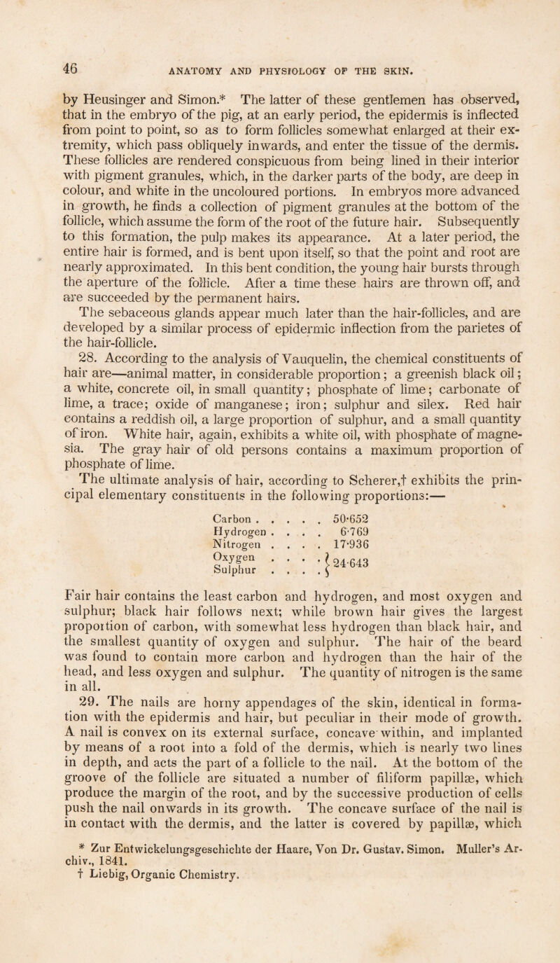 by Heusinger and Simon * The latter of these gentlemen has observed, that in the embryo of the pig, at an early period, the epidermis is inflected from point to point, so as to form follicles somewhat enlarged at their ex¬ tremity, which pass obliquely inwards, and enter the tissue of the dermis. These follicles are rendered conspicuous from being lined in their interior with pigment granules, which, in the darker parts of the body, are deep in colour, and white in the uncoloured portions. In embryos more advanced in growth, he finds a collection of pigment granules at the bottom of the follicle, which assume the form of the root of the future hair. Subsequently to this formation, the pulp makes its appearance. At a later period, the entire hair is formed, and is bent upon itself, so that the point and root are nearly approximated. In this bent condition, the young hair bursts through the aperture of the follicle. After a time these hairs are thrown off, and are succeeded by the permanent hairs. The sebaceous glands appear much later than the hair-follicles, and are developed by a similar process of epidermic inflection from the parietes of the hair-follicle. 28. According to the analysis of Vauquelin, the chemical constituents of hair are—animal matter, in considerable proportion; a greenish black oil; a white, concrete oil, in small quantity; phosphate of lime; carbonate of lime, a trace; oxide of manganese; iron; sulphur and silex. Red hair contains a reddish oil, a large proportion of sulphur, and a small quantity of iron. White hair, again, exhibits a white oil, with phosphate of magne¬ sia. The gray hair of old persons contains a maximum proportion of phosphate of lime. The ultimate analysis of hair, according to Scherer,! exhibits the prin¬ cipal elementary constituents in the following proportions:— Carbon . . Hydrogen . Nitrogen . Oxygen . Sulphur 50-652 6-769 17-936 24-643 Fair hair contains the least carbon and hydrogen, and most oxygen and sulphur; black hair follows next; while brown hair gives the largest proportion of carbon, with somewhat less hydrogen than black hair, and the smallest quantity of oxygen and sulphur. The hair of the beard was found to contain more carbon and hydrogen than the hair of the head, and less oxygen and sulphur. The quantity of nitrogen is the same in all. 29. The nails are horny appendages of the skin, identical in forma¬ tion with the epidermis and hair, but peculiar in their mode of growth. A nail is convex on its external surface, concave within, and implanted by means of a root into a fold of the dermis, which is nearly two lines in depth, and acts the part of a follicle to the nail. At the bottom of the groove of the follicle are situated a number of filiform papillae, which produce the margin of the root, and by the successive production of cells push the nail onwards in its growth. The concave surface of the nail is in contact with the dermis, and the latter is covered by papillae, which * Zur Entwiekelungsgeschichte der Haare, Von Dr. Gustav. Simon. Muller’s Ar- chiv., 1841. f Liebig, Organic Chemistry.