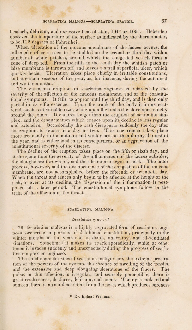 headach, delirium, and excessive heat of skin, 104° or 105°. Heberden observed the temperature of the surface as indicated by the thermometer, to be 112 degrees of Fahrenheit. When ulceration of the mucous membrane of the fauces occurs, the inflamed surface is seen to be studded on the second or third day with a number of white patches, around which the congested vessels form a zone of deep red. From the fifth to the tenth day the whitish patch or false membrane is thrown off, and leaves a small superficial ulcer, which quickly heals. Ulceration takes place chiefly in irritable constitutions, and at certain seasons of the year, as, for instance, during the autumnal and winter months. The cutaneous eruption in scarlatina anginosa is retarded by the severity of the affection of the mucous membrane, and of the constitu¬ tional symptoms. It fails to appear until the third day, and is then only partial in its efflorescence. Upon the trunk of the body it forms scat¬ tered patches of variable size, while upon the limbs it is developed chiefly around the joints. It endures longer than the eruption of scarlatina sim¬ plex, and the desquamation which ensues upon its decline is less regular and extensive. Occasionally the rash disappears suddenly the day after its eruption, to return in a day or two. This occurrence takes place more frequently in the autumn and winter season than during the rest of the year, and is either fatal in its consequences, or an aggravation of the constitutional severity of the disease. The decline of the eruption takes place on the fifth or sixth day, and at the same time the severity of the inflammation of the fauces subsides, the sloughs are thrown off, and the ulcerations begin to heal. The latter process, however, and the disappearance of the congestion of the mucous membrane, are not accomplished before the fifteenth or twentieth day. When the throat and fauces only begin to be affected at the height of the rash, or even at its decline, the dispersion of the inflammation is post¬ poned till a later period. The constitutional symptoms follow in the train of the affection of the throat. SCARLATINA MALIGNA. Scarlatina gravior.* 76. Scarlatina maligna is a highly aggravated form of scarlatina angi¬ nosa, occurring in persons of debilitated constitution, principally in the winter months of the year, and in damp, unhealthy, and ill-ventilated situations. Sometimes it makes its attack sporadically, while at other times it invades suddenly and unexpectedly during the progress of scarla¬ tina simplex or anginaso. The chief characteristics of scarlatina maligna are, the extreme prostra¬ tion of the powers of the system, the absence of swelling of the tonsils, and the extensive and deep sloughing ulcerations of the fauces. The pulse, in this affection, is irregular, and scarcely perceptible; there is great restlessness, deafness, delirium, and coma. The eyes look red and sunken, there is an acrid secretion from the nose, which produces soreness