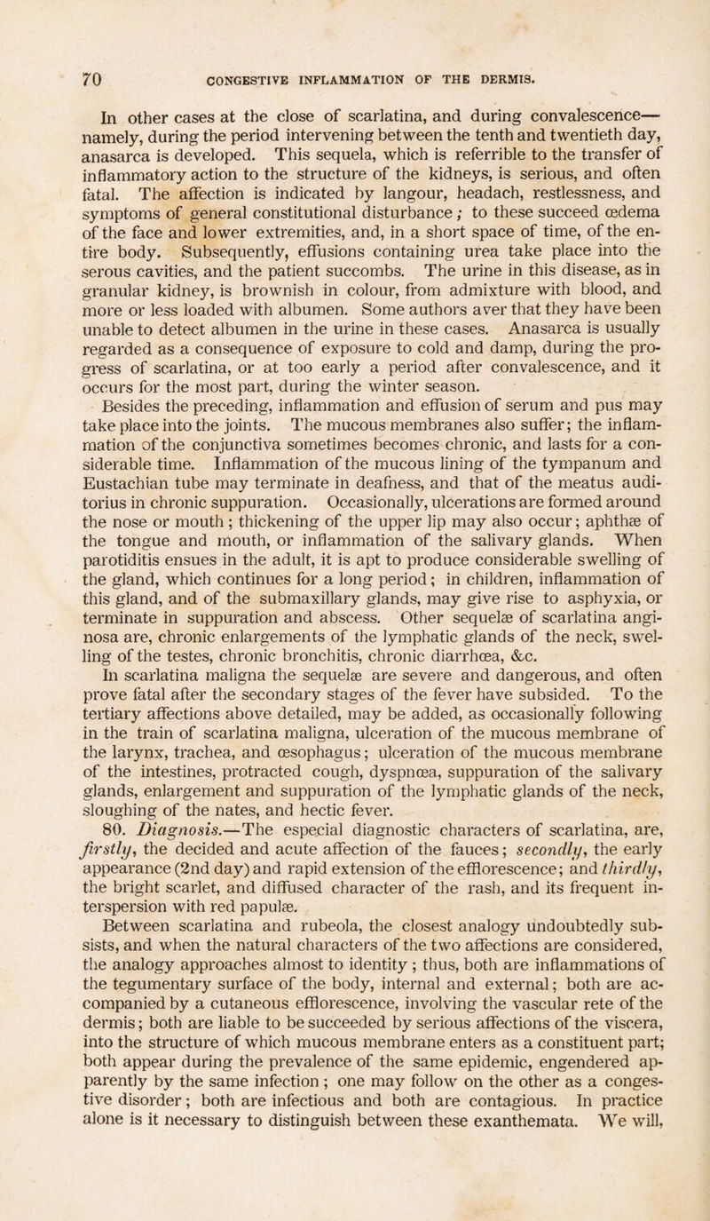 In other cases at the close of scarlatina, and during convalescence— namely, during the period intervening between the tenth and twentieth day, anasarca is developed. This sequela, which is referrible to the transfer of inflammatory action to the structure of the kidneys, is serious, and often fatal. The affection is indicated by langour, headach, restlessness, and symptoms of general constitutional disturbance; to these succeed oedema of the face and lower extremities, and, in a short space of time, of the en¬ tire body. Subsequently, effusions containing urea take place into the serous cavities, and the patient succombs. The urine in this disease, as in granular kidney, is brownish in colour, from admixture with blood, and more or less loaded with albumen. Some authors aver that they have been unable to detect albumen in the urine in these cases. Anasarca is usually regarded as a consequence of exposure to cold and damp, during the pro¬ gress of scarlatina, or at too early a period after convalescence, and it occurs for the most part, during the winter season. Besides the preceding, inflammation and effusion of serum and pus may take place into the joints. The mucous membranes also suffer; the inflam¬ mation of the conjunctiva sometimes becomes chronic, and lasts for a con¬ siderable time. Inflammation of the mucous lining of the tympanum and Eustachian tube may terminate in deafness, and that of the meatus audi- torius in chronic suppuration. Occasionally, ulcerations are formed around the nose or mouth; thickening of the upper lip may also occur; aphthae of the tongue and mouth, or inflammation of the salivary glands. When parotiditis ensues in the adult, it is apt to produce considerable swelling of the gland, which continues for a long period; in children, inflammation of this gland, and of the submaxillary glands, may give rise to asphyxia, or terminate in suppuration and abscess. Other sequelae of scarlatina angi- nosa are, chronic enlargements of the lymphatic glands of the neck, swel¬ ling of the testes, chronic bronchitis, chronic diarrhoea, &c. In scarlatina maligna the sequelae are severe and dangerous, and often prove fatal after the secondary stages of the fever have subsided. To the tertiary affections above detailed, may be added, as occasionally following in the train of scarlatina maligna, ulceration of the mucous membrane of the larynx, trachea, and oesophagus; ulceration of the mucous membrane of the intestines, protracted cough, dyspnoea, suppuration of the salivary glands, enlargement and suppuration of the lymphatic glands of the neck, sloughing of the nates, and hectic fever. 80. Diagnosis.—The especial diagnostic characters of scarlatina, are, firstly, the decided and acute affection of the fauces; secondly, the early appearance (2nd day) and rapid extension of the efflorescence; and thirdly, the bright scarlet, and diffused character of the rash, and its frequent in- terspersion with red papulae. Between scarlatina and rubeola, the closest analogy undoubtedly sub¬ sists, and when the natural characters of the two affections are considered, the analogy approaches almost to identity ; thus, both are inflammations of the tegumentary surface of the body, internal and external; both are ac¬ companied by a cutaneous efflorescence, involving the vascular rete of the dermis; both are liable to be succeeded by serious affections of the viscera, into the structure of which mucous membrane enters as a constituent part; both appear during the prevalence of the same epidemic, engendered ap¬ parently by the same infection ; one may follow on the other as a conges¬ tive disorder; both are infectious and both are contagious. In practice alone is it necessary to distinguish between these exanthemata. We will,