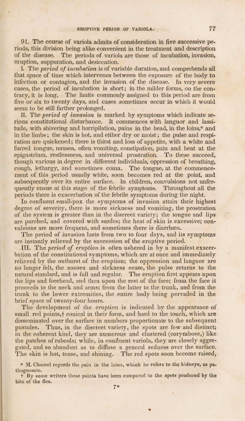91. The course of variola admits of consideration in five successive pe¬ riods, this division being alike convenient in the treatment and description of the disease. The periods of variola are those of incubation, invasion, eruption, suppuration, and desiccation. I. The period of incubation is of variable duration, and comprehends all that space of time which intervenes between the exposure of the body to infection or contagion, and the invasion of the disease. In very severe cases, the period of incubation is short; in the milder forms, on the con¬ trary, it is long. The limits commonly assigned to this period are from five or six to twenty days, and cases sometimes occur in which it would seem to be still farther prolonged. II. The period of invasion is marked by symptoms which indicate se¬ rious constitutional disturbance. It commences with languor and lassi¬ tude, with shivering and horripilation, pains in the head, in the loins * and in the limbs; the skin is hot, and either dry or moist; the pulse and respi¬ ration are quickened; there is thirst and loss of appetite, with a white and furred tongue, nausea, often vomiting, constipation, pain and heat at the epigastrium, restlessness, and universal prostration. To these succeed, though various in degree in different individuals, oppression of breathing, cough, lethargy, and sometimes coma. The tongue, at the commence¬ ment of this period usually white, soon becomes red at the point, and subsequently over its entire surface. In children, convulsions not unfre- quently ensue at this stage of the febrile symptoms. Throughout all the periods there is exacerbation of the febrile symptoms during the night. In confluent small-pox the symptoms of invasion attain their highest degree of severity, there is more sickness and vomiting, the prostration of the system is greater than in the discreet variety; the tongue and lips are parched, and covered with sordes; the heat of skin is excessive; con¬ vulsions are more frequent, and sometimes there is diarrhoea. The period of invasion lasts from two to four days, and its symptoms are instantly relieved by the succession of the eruptive period. III. The period of eruption is often ushered in by a manifest exacer¬ bation of the constitutional symptoms, which are at once and immediately relieved by the outburst of the eruption; the oppression and languor are no longer felt, the nausea and sickness cease, the pulse returns to the natural standard, and is full and regular. The eruption first appears-upon the lips and forehead, and then upon the rest of the face; from the face it proceeds to the neck and arms; from the latter to the trunk, and from the trunk to the lower extremities, the entire body being pervaded in the brief space of twenty-four hours. The development of the eruption is indicated by the appearance of small red points,! conical in their form, and hard to the touch, which are disseminated over the surface in numbers proportionate to the subsequent pustules. Thus, in the discreet variety, the spots are few and distinct; in the coherent kind, they are numerous and clustered (corymbose,) like the patches of rubeola; while, in confluent variola, they are closely aggre¬ gated, and so abundant as to diffuse a general redness over the surface. The skin is hot, tense, and shining. The red spots soon become raised, * M. Chomel regards the pain in the loins, which he refers to th<? kidneys, as pa. thognomic. t By some writers these points have been compared to the spots produced by the bite of the flea. 7*