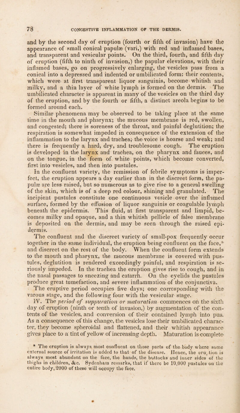 and by the second day of eruption (fourth or fifth of invasion) have the appearance of small conical papulae (vari,) with red and inflamed bases, and transparent and vesicular points. On the third, fourth, and fifth day of eruption (fifth to ninth of invasion,) the papular elevations, with their inflamed bases, go on progressively enlarging, the vesicles pass from a conical into a depressed and indented or umbilicated form: their contents, which were at first transparent liquor sanguinis, become whitish and milky, and a thin layer of white lymph is formed on the dermis. The umbilicated character is apparent in many of the vesicles on the third day of the eruption, and by the fourth or fifth, a distinct areola begins to be formed around each. Similar phenomena may be observed to be taking place at the same time in the mouth and pharynx; the mucous membrane is red, swollen, and congested; there is soreness of the throat, and painful deglutition; the respiration is somewhat impeded in consequence of the extension of the inflammation to the larynx and trachea; the voice is hoarse and weak; and there is frequently a hard, dry, and troublesome cough. The eruption is developed in the larynx and trachea, on the pharynx and fauces, and on the tongue, in the form of white points, which become converted, first into vesicles, and then into pustules. In the confluent variety, the remission of febrile symptoms is imper¬ fect, the eruption appears a day earlier than in the discreet form, the pa¬ pulae are less raised, but so numerous as to give rise to a general swelling of the skin, which is of a deep red colour, shining and granulated. The incipient pustules constitute one continuous vesicle over the inflamed surface, formed by the effusion of liquor sanguinis or coagulable lymph beneath the epidermis. This fluid, at first transparent and limpid, be¬ comes milky and opaque, and a thin whitish pellicle of false membrane is deposited on the dermis, and may be seen through the raised epi¬ dermis. The confluent and the discreet variety of small-pox frequently occur together in the- same individual, the eruption being confluent on the face,* and discreet on the rest of the body. When the confluent form extends to the mouth and pharynx, the mucous membrane is covered with pus¬ tules, deglutition is rendered exceedingly painful, and respiration is se¬ riously impeded. In the trachea the eruption gives rise to cough, and in the nasal passages to sneezing and catarrh. On the eyelids the pustules produce great tumefaction, and severe inflammation of the conjunctiva. The eruptive period occupies five days; one corresponding with the varous stage, and the following four with the vesicular stage. IY. The period of suppuration or maturation commences on the sixth day of eruption (ninth or tenth of invasion,) by augmentation of the con¬ tents of the vesicles, and conversion of their contained lymph into pus. As a consequence of this change, the vesicles lose their umbilicated charac¬ ter, they become spheroidal and flattened, and their whitish appearance gives place to a tint of yellow of increasing depth. Maturation is complete * The eruption is always most confluent on those parts of the body where some external source of irritation is added to that of the disease. Hence, the erut tion is always most abundant on the face, the hands, the buttocks and inner sides of the thighs in children, &c. Sydenham remarks, that if there be 10,000 pustules on the entire body, 2000 of these will occupy the face.