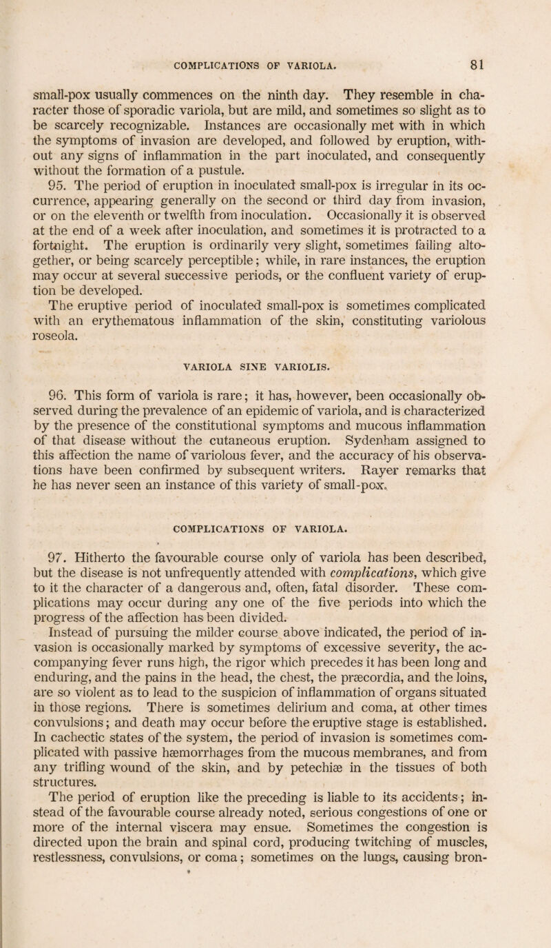 small-pox usually commences on the ninth day. They resemble in cha¬ racter those of sporadic variola, but are mild, and sometimes so slight as to be scarcely recognizable. Instances are occasionally met with in which the symptoms of invasion are developed, and followed by eruption, with¬ out any signs of inflammation in the part inoculated, and consequently without the formation of a pustule. 95. The period of eruption in inoculated small-pox is irregular in its oc¬ currence, appearing generally on the second or third day from invasion, or on the eleventh or twelfth from inoculation. Occasionally it is observed at the end of a week after inoculation, and sometimes it is protracted to a fortnight. The eruption is ordinarily very slight, sometimes failing alto¬ gether, or being scarcely perceptible; while, in rare instances, the eruption may occur at several successive periods, or the confluent variety of erup¬ tion be developed. The eruptive period of inoculated small-pox is sometimes complicated with an erythematous inflammation of the skin, constituting variolous roseola. VARIOLA SINE VARIOLIS. 96. This form of variola is rare; it has, however, been occasionally ob¬ served during the prevalence of an epidemic of variola, and is characterized by the presence of the constitutional symptoms and mucous inflammation of that disease without the cutaneous eruption. Sydenham assigned to this affection the name of variolous fever, and the accuracy of his observa¬ tions have been confirmed by subsequent writers. Rayer remarks that he has never seen an instance of this variety of small-pox. COMPLICATIONS OF VARIOLA. 97. Hitherto the favourable course only of variola has been described, but the disease is not unfrequently attended with complications, which give to it the character of a dangerous and, often, fatal disorder. These com¬ plications may occur during any one of the five periods into which the progress of the affection has been divided. Instead of pursuing the milder course above indicated, the period of in¬ vasion is occasionally marked by symptoms of excessive severity, the ac¬ companying fever runs high, the rigor which precedes it has been long and enduring, and the pains in the head, the chest, the praecordia, and the loins, are so violent as to lead to the suspicion of inflammation of organs situated in those regions. There is sometimes delirium and coma, at other times convulsions; and death may occur before the eruptive stage is established. In cachectic states of the system, the period of invasion is sometimes com¬ plicated with passive haemorrhages from the mucous membranes, and from any trifling wound of the skin, and by petechiae in the tissues of both structures. The period of eruption like the preceding is liable to its accidents; in¬ stead of the favourable course already noted, serious congestions of one 01- more of the internal viscera may ensue. Sometimes the congestion is directed upon the brain and spinal cord, producing twitching of muscles, restlessness, convulsions, or coma; sometimes on the lungs, causing bron-