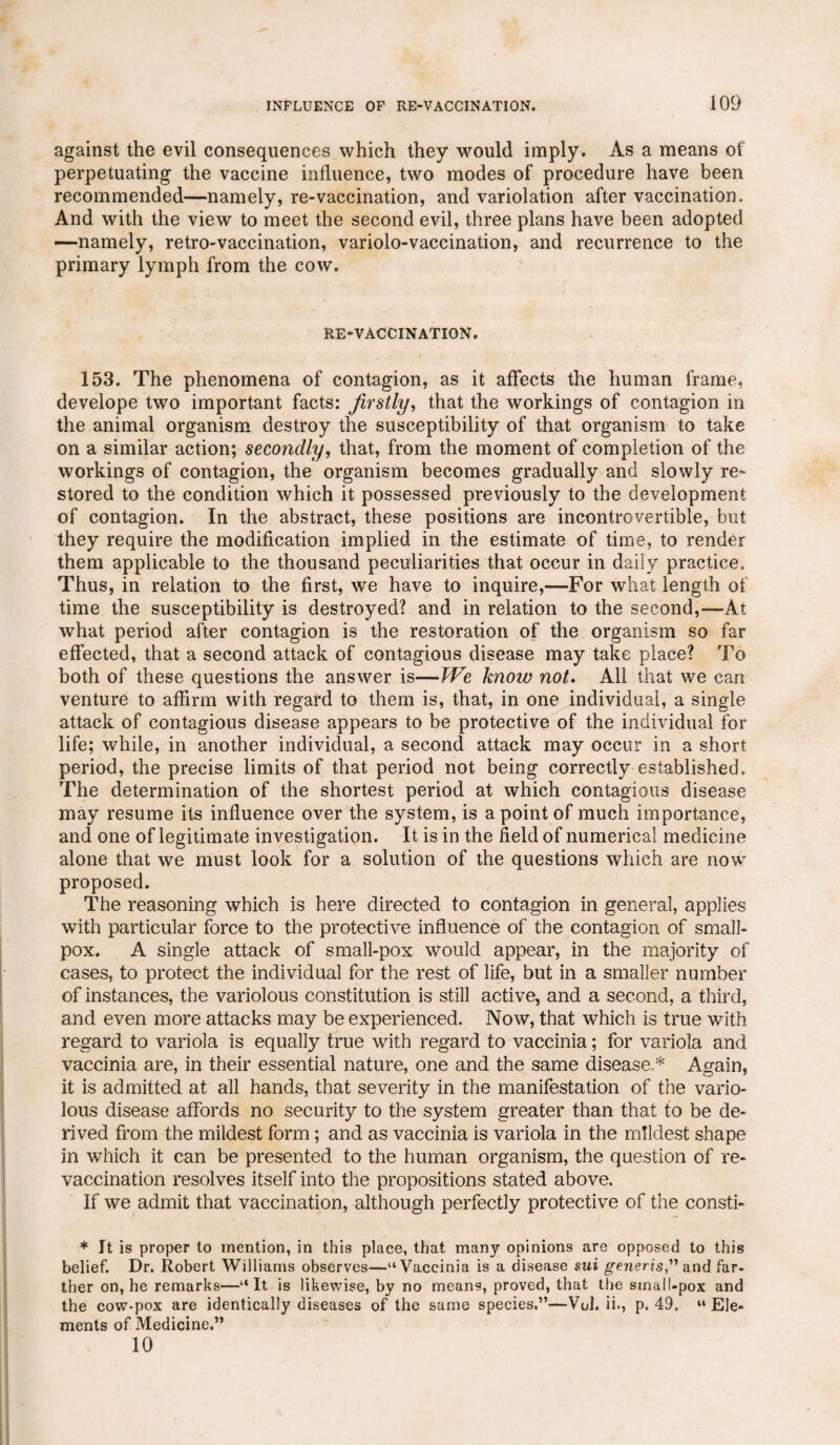 against the evil consequences which they would imply. As a means of perpetuating the vaccine influence, two modes of procedure have been recommended—namely, re-vaccination, and variolation after vaccination. And with the view to meet the second evil, three plans have been adopted —namely, retro-vaccination, variolo-vaccination, and recurrence to the primary lymph from the cow. RE-VACCINATION. 153. The phenomena of contagion, as it affects the human frame, develope two important facts: firstly, that the workings of contagion in the animal organism destroy the susceptibility of that organism to take on a similar action; secondly, that, from the moment of completion of the workings of contagion, the organism becomes gradually and slowly re¬ stored to the condition which it possessed previously to the development of contagion. In the abstract, these positions are incontrovertible, but they require the modification implied in the estimate of time, to render them applicable to the thousand peculiarities that occur in daily practice. Thus, in relation to the first, we have to inquire,—For what length of time the susceptibility is destroyed? and in relation to the second,—At what period after contagion is the restoration of the organism so far effected, that a second attack of contagious disease may take place? To both of these questions the answer is—We know not. All that we can venture to affirm with regard to them is, that, in one individual, a single attack of contagious disease appears to be protective of the individual for life; while, in another individual, a second attack may occur in a short period, the precise limits of that period not being correctly established. The determination of the shortest period at which contagious disease may resume its influence over the system, is a point of much importance, and one of legitimate investigation. It is in the field of numerical medicine alone that we must look for a solution of the questions which are now proposed. The reasoning which is here directed to contagion in general, applies with particular force to the protective influence of the contagion of small¬ pox. A single attack of small-pox would appear, in the majority of cases, to protect the individual for the rest of life, but in a smaller number of instances, the variolous constitution is still active, and a second, a third, and even more attacks may be experienced. Now, that which is true with regard to variola is equally true with regard to vaccinia; for variola and vaccinia are, in their essential nature, one and the same disease * Again, it is admitted at all hands, that severity in the manifestation of the vario¬ lous disease affords no security to the system greater than that to be de¬ rived from the mildest form; and as vaccinia is variola in the mildest shape in which it can be presented to the human organism, the question of re¬ vaccination resolves itself into the propositions stated above. If we admit that vaccination, although perfectly protective of the consti- * It is proper to mention, in this place, that many opinions are opposed to this belief. Dr. Robert Williams observes—“Vaccinia is a disease sui generis,” and far¬ ther on, he remarks—“ It is likewise, by no means, proved, that the small-pox and the cow-pox are identically diseases of the same species.”—Vol. ii., p. 49. “ Ele¬ ments of Medicine.” 10