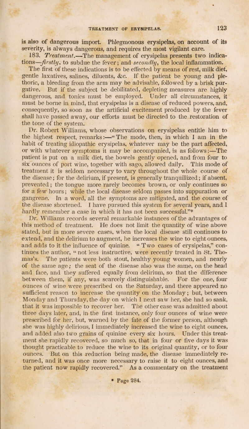 is also of dangerous import. Phlegmonous erysipelas, on account of its severity, is always dangerous, and requires the most vigilant care. 183. Treat merit.—The management of erysipelas presents two indica¬ tions—-firstly, to subdue the fever; and secondly, the local inflammation. The first of these indications is to be effected by means of rest, milk diet, gentle laxatives, salines, diluents, (fee. If the patient be young and ple¬ thoric, a bleeding from the arm may be advisable, followed by a brisk pur¬ gative. But if the subject be debilitated, depleting measures are highly dangerous, and tonics must be employed. Under all circumstances, it must be borne in mind, that erysipelas is a disease of reduced powers, and, consequently, so soon as the artificial excitement produced by the fever shall have passed away, our efforts must be directed to the restoration of the tone of the system. Dr. Robert Williams, whose observations on erysipelas entitle him to the highest respect, remarks:—“ The mode, then, in which I am in the habit of treating idiopathic erysipelas, whatever may be the part affected, or with whatever symptoms it may be accompanied, is as follows:—The patient is put on a milk diet, the bowels gently opened, and from four to six ounces of port wine, together with sago, allowed daily. This mode of treatment it is seldom necessary to vary throughout the whole course of the disease; for the delirium, if present, is generally tranquillized; if absent, prevented; the tongue more rarely becomes brown, or only continues so for a few hours; while the local disease seldom passes into suppuration or gangrene. In a word, all the symptoms are mitigated, and the course of the disease shortened. I have pursued this system for several years, and I hardly remember a case in which it has not been successful.”* Dr. Williams records several remarkable instances of the advantages of this method of treatment. He does not limit the quantity of wine above stated, but in more severe cases, when the local disease still continues to extend, and the delirium to augment, he increases the wine to eight ounces, and adds to it the influence of quinine. “ Two cases of erysipelas,” con¬ tinues the author, “ not less instructive, were recently treated in St. Tho¬ mas’s. The patients were both stout, healthy young women, and nearly of the same age; the seat of the disease also was the same, on the head and face, and they suffered equally from delirium, so that the difference between them, if any, was scarcely distinguishable. For the one, four ounces of wine were prescribed on the Saturday, and there appeared no sufficient reason to increase the quantity on the Monday; but, between Monday and Thursday, the day on which I next saw her, she had so sank, that it was impossible to recover her. The other case was admitted about three days later, and, in the first instance, only four ounces of wine were prescribed for her, but, warned by the fate of the former person, although she was highly delirious, I immediately increased the wine to eight ounces, and added also two grains of quinine every six hours. Under this treat¬ ment she rapidly recovered, so much so, that in four or five days it was thought practicable to reduce the wine to its original quantity, or to four ounces. But on this .reduction being made, the disease immediately re¬ turned, and it was once more necessary to raise it to eight ounces, and the patient now rapidly recovered.” As a commentary on the treatment * Page 284.