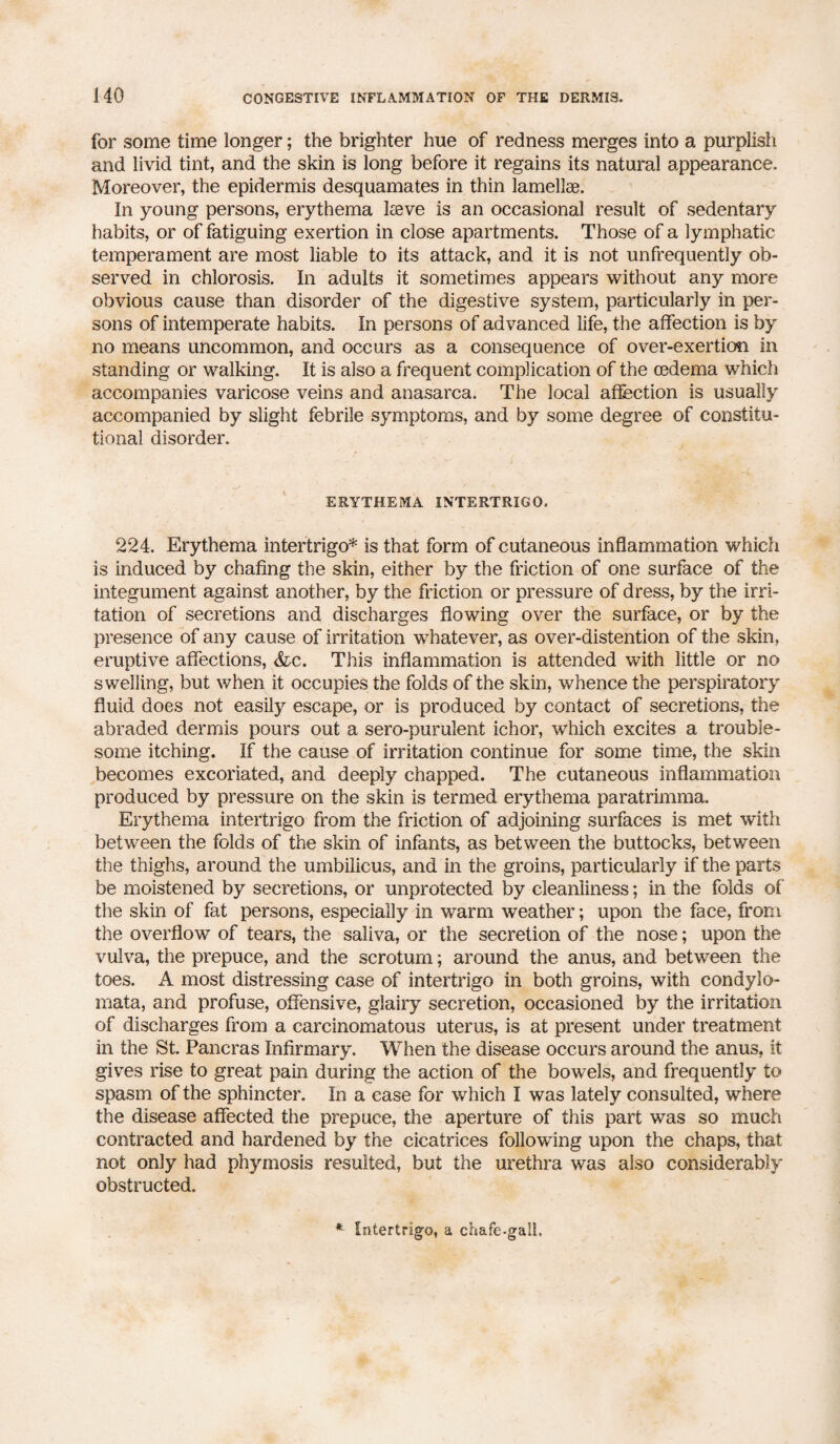 for some time longer; the brighter hue of redness merges into a purplish and livid tint, and the skin is long before it regains its natural appearance. Moreover, the epidermis desquamates in thin lamellae. In young persons, erythema Iseve is an occasional result of sedentary habits, or of fatiguing exertion in close apartments. Those of a lymphatic temperament are most liable to its attack, and it is not unfrequently ob¬ served in chlorosis. In adults it sometimes appears without any more obvious cause than disorder of the digestive system, particularly in per¬ sons of intemperate habits. In persons of advanced life, the affection is by no means uncommon, and occurs as a consequence of over-exertion in standing or walking. It is also a frequent complication of the oedema which accompanies varicose veins and anasarca. The local affection is usually accompanied by slight febrile symptoms, and by some degree of constitu¬ tional disorder. ERYTHEMA INTERTRIGO. 224. Erythema intertrigo* is that form of cutaneous inflammation whicfi is induced by chafing the skin, either by the friction of one surface of the integument against another, by the friction or pressure of dress, by the irri¬ tation of secretions and discharges flowing over the surface, or by the presence of any cause of irritation whatever, as over-distention of the skin, eruptive affections, &c. This inflammation is attended with little or no swelling, but when it occupies the folds of the skin, whence the perspiratory fluid does not easily escape, or is produced by contact of secretions, the abraded dermis pours out a sero-purulent ichor, which excites a trouble¬ some itching. If the cause of irritation continue for some time, the skin becomes excoriated, and deeply chapped. The cutaneous inflammation produced by pressure on the skin is termed erythema paratrimma. Erythema intertrigo from the friction of adjoining surfaces is met with between the folds of the skin of infants, as between the buttocks, between the thighs, around the umbilicus, and in the groins, particularly if the parts be moistened by secretions, or unprotected by cleanliness; in the folds of the skin of fat persons, especially in warm weather; upon the face, from the overflow of tears, the saliva, or the secretion of the nose; upon the vulva, the prepuce, and the scrotum; around the anus, and between the toes. A most distressing case of intertrigo in both groins, with condylo- mata, and profuse, offensive, glairy secretion, occasioned by the irritation of discharges from a carcinomatous uterus, is at present under treatment in the St. Pancras Infirmary. When the disease occurs around the anus, it gives rise to great pain during the action of the bowels, and frequently to spasm of the sphincter. In a case for which I was lately consulted, where the disease affected the prepuce, the aperture of this part was so much contracted and hardened by the cicatrices following upon the chaps, that not only had phymosis resulted, but the urethra was also considerably obstructed. Intertrigo, a chafe-gall.