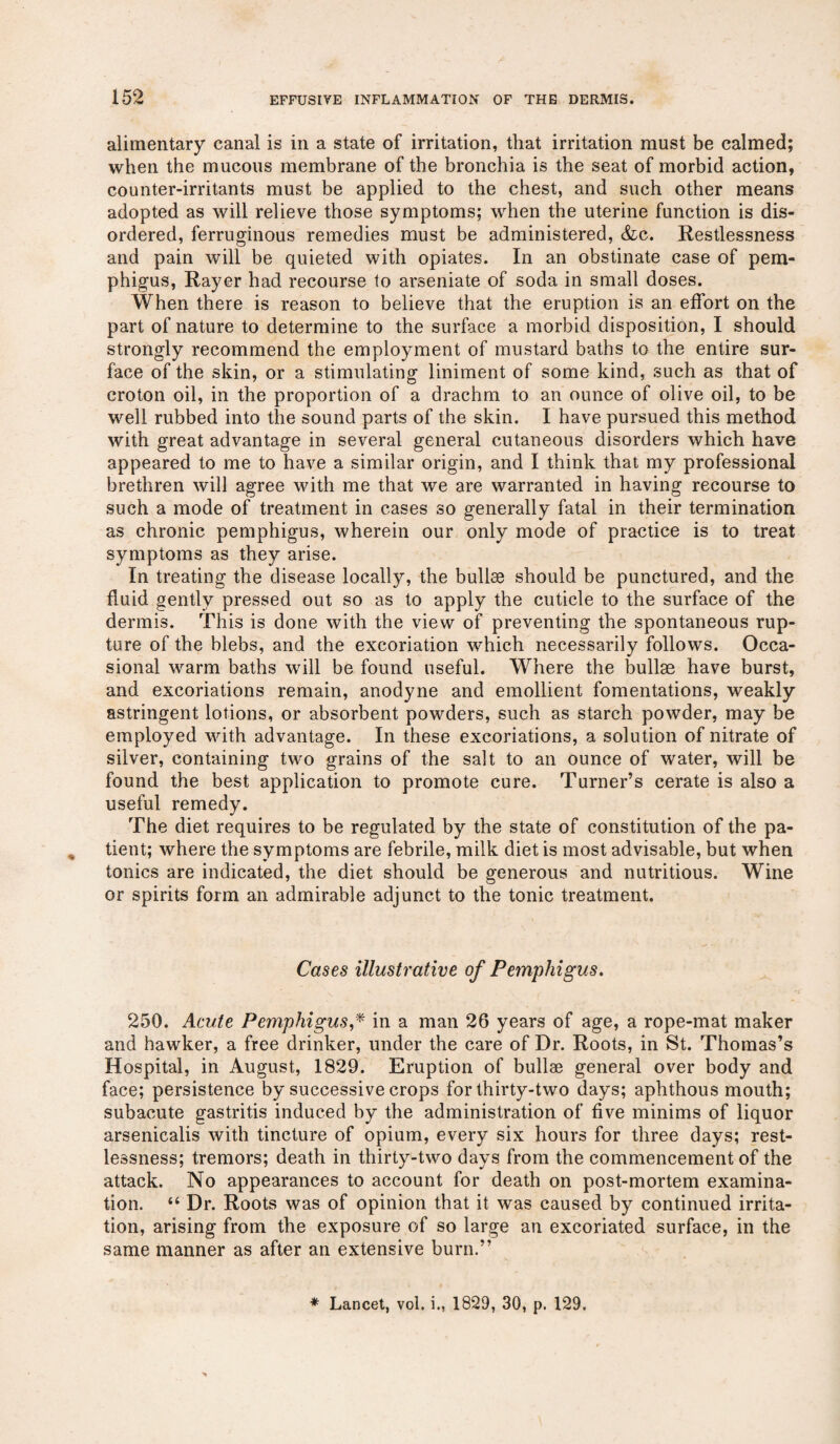 alimentary canal is in a state of irritation, that irritation must be calmed; when the mucous membrane of the bronchia is the seat of morbid action, counter-irritants must be applied to the chest, and such other means adopted as will relieve those symptoms; when the uterine function is dis¬ ordered, ferruginous remedies must be administered, &c. Restlessness and pain will be quieted with opiates. In an obstinate case of pem¬ phigus, Rayer had recourse to arseniate of soda in small doses. When there is reason to believe that the eruption is an effort on the part of nature to determine to the surface a morbid disposition, I should strongly recommend the employment of mustard baths to the entire sur¬ face of the skin, or a stimulating liniment of some kind, such as that of croton oil, in the proportion of a drachm to an ounce of olive oil, to be well rubbed into the sound parts of the skin. I have pursued this method with great advantage in several general cutaneous disorders which have appeared to me to have a similar origin, and I think that my professional brethren will agree with me that we are warranted in having recourse to such a mode of treatment in cases so generally fatal in their termination as chronic pemphigus, wherein our only mode of practice is to treat symptoms as they arise. In treating the disease locally, the bullae should be punctured, and the fluid gently pressed out so as to apply the cuticle to the surface of the dermis. This is done with the view of preventing the spontaneous rup¬ ture of the blebs, and the excoriation which necessarily follows. Occa¬ sional warm baths will be found useful. Where the bullae have burst, and excoriations remain, anodyne and emollient fomentations, weakly astringent lotions, or absorbent powders, such as starch powder, may be employed with advantage. In these excoriations, a solution of nitrate of silver, containing two grains of the salt to an ounce of water, will be found the best application to promote cure. Turner’s cerate is also a useful remedy. The diet requires to be regulated by the state of constitution of the pa¬ tient; where the symptoms are febrile, milk diet is most advisable, but when tonics are indicated, the diet should be generous and nutritious. Wine or spirits form an admirable adjunct to the tonic treatment. Cases illustrative of Pemphigus. 250. Acute Pemphigus,* in a man 26 years of age, a rope-mat maker and hawker, a free drinker, under the care of Dr. Roots, in St. Thomas’s Hospital, in August, 1829. Eruption of bullae general over body and face; persistence by successive crops for thirty-two days; aphthous mouth; subacute gastritis induced by the administration of five minims of liquor arsenicalis with tincture of opium, every six hours for three days; rest¬ lessness; tremors; death in thirty-two days from the commencement of the attack. No appearances to account for death on post-mortem examina¬ tion. “ Dr. Roots was of opinion that it was caused by continued irrita¬ tion, arising from the exposure of so large an excoriated surface, in the same manner as after an extensive burn.”