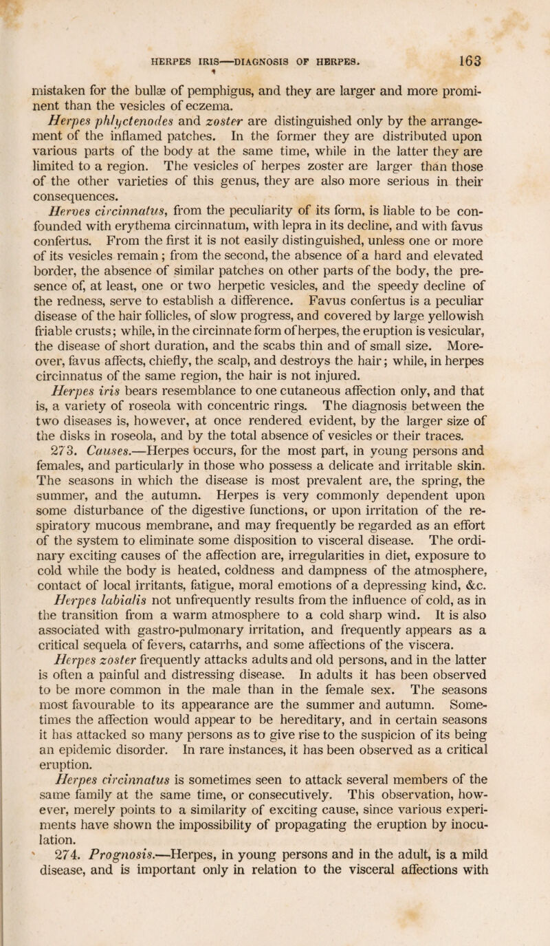 * mistaken for the bullae of pemphigus, and they are larger and more promi¬ nent than the vesicles of eczema. Herpes phlyctenodes and zoster are distinguished only by the arrange¬ ment of the inflamed patches. In the former they are distributed upon various parts of the body at the same time, while in the latter they are limited to a region. The vesicles of herpes zoster are larger than those of the other varieties of this genus, they are also more serious in their consequences. Heroes circinnatus, from the peculiarity of its form, is liable to be con¬ founded with erythema circinnatum, with lepra in its decline, and with favus confertus. From the first it is not easily distinguished, unless one or more of its vesicles remain; from the second, the absence of a hard and elevated border, the absence of similar patches on other parts of the body, the pre¬ sence of, at least, one or two herpetic vesicles, and the speedy decline of the redness, serve to establish a difference. Favus confertus is a peculiar disease of the hair follicles, of slow progress, and covered by large yellowish friable crusts; while, in the circinnate form of herpes, the eruption is vesicular, the disease of short duration, and the scabs thin and of small size. More¬ over, favus affects, chiefly, the scalp, and destroys the hair; while, in herpes circinnatus of the same region, the hair is not injured. Herpes iris bears resemblance to one cutaneous affection only, and that is, a variety of roseola with concentric rings. The diagnosis between the two diseases is, however, at once rendered evident, by the larger size of the disks in roseola, and by the total absence of vesicles or their traces. 273. Causes.—Herpes occurs, for the most part, in young persons and females, and particularly in those who possess a delicate and irritable skin. The seasons in which the disease is most prevalent are, the spring, the summer, and the autumn. Herpes is very commonly dependent upon some disturbance of the digestive functions, or upon irritation of the re¬ spiratory mucous membrane, and may frequently be regarded as an effort of the system to eliminate some disposition to visceral disease. The ordi¬ nary exciting causes of the affection are, irregularities in diet, exposure to cold while the body is heated, coldness and dampness of the atmosphere, contact of local irritants, fatigue, moral emotions of a depressing kind, &c. Herpes labialis not unfrequently results from the influence of cold, as in the transition from a warm atmosphere to a cold sharp wind. It is also associated with gastro-pulmonary irritation, and frequently appears as a critical sequela of fevers, catarrhs, and some affections of the viscera. Herpes zoster frequently attacks adults and old persons, and in the latter is often a painful and distressing disease. In adults it has been observed to be more common in the male than in the female sex. The seasons most favourable to its appearance are the summer and autumn. Some¬ times the affection would appear to be hereditary, and in certain seasons it has attacked so many persons as to give rise to the suspicion of its being an epidemic disorder. In rare instances, it has been observed as a critical eruption. Herpes circinnatus is sometimes seen to attack several members of the same family at the same time, or consecutively. This observation, how¬ ever, merely points to a similarity of exciting cause, since various experi¬ ments have shown the impossibility of propagating the eruption by inocu¬ lation. 274. Prognosis.—Herpes, in young persons and in the adult, is a mild disease, and is important only in relation to the visceral affections with