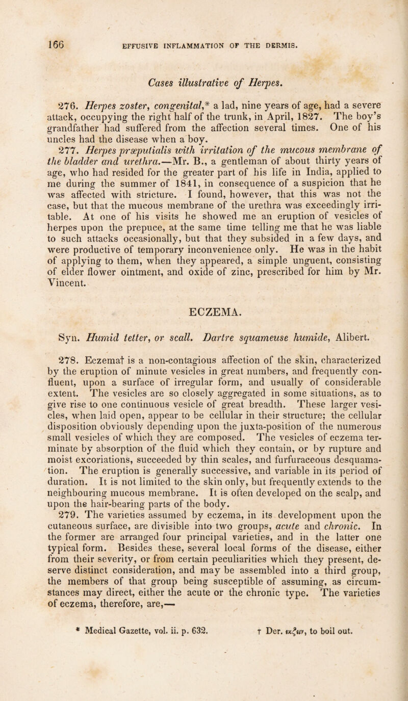 Cases illustrative of Herpes. 276. Herpes zoster, congenitala lad, nine years of age, had a severe attack, occupying the right half of the trunk, in April, 1827. The boy’s grandfather had suffered from the affection several times. One of his uncles had the disease when a boy. 277. Herpes prseputialis with irritation of the mucous membrane of the bladder and urethra.—Mr. B., a gentleman of about thirty years of age, who had resided for the greater part of his life in India, applied to me during the summer of 1841, in consequence of a suspicion that he was affected with stricture. I found, however, that this was not the case, but that the mucous membrane of the urethra was exceedingly irri¬ table. At one of his visits he showed me an eruption of vesicles of herpes upon the prepuce, at the same time telling me that he was liable to such attacks occasionally, but that they subsided in a few days, and were productive of temporary inconvenience only. He was in the habit of applying to them, when they appeared, a simple unguent, consisting of elder flower ointment, and oxide of zinc, prescribed for him by Mr. Vincent. ECZEMA. Syn. Humid tetter, or scall. Dartre squameuse humide, Alibert. 278. Eczemat is a non-contagious affection of the skin, characterized by the eruption of minute vesicles in great numbers, and frequently con¬ fluent, upon a surface of irregular form, and usually of considerable extent. The vesicles are so closely aggregated in some situations, as to give rise to one continuous vesicle of great breadth. These larger vesi¬ cles, when laid open, appear to be cellular in their structure; the cellular disposition obviously depending upon the juxta-position of the numerous small vesicles of which they are composed. The vesicles of eczema ter¬ minate by absorption of the fluid which they contain, or by rupture and moist excoriations, succeeded by thin scales, and furfuraceous desquama¬ tion. The eruption is generally successive, and variable in its period of duration. It is not limited to the skin only, but frequently extends to the neighbouring mucous membrane. It is often developed on the scalp, and upon the hair-bearing parts of the body. 279. The varieties assumed by eczema, in its development upon the cutaneous surface, are divisible into two groups, acute and chronic. In the former are arranged four principal varieties, and in the latter one typical form. Besides these, several local forms of the disease, either from their severity, or from certain peculiarities which they present, de¬ serve distinct consideration, and may be assembled into a third group, the members of that group being susceptible of assuming, as circum¬ stances may direct, either the acute or the chronic type. The varieties of eczema, therefore, are,— * Medical Gazette, vol. ii. p. 632. T Der. to boil out.