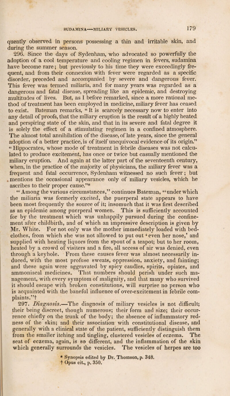 quently observed in persons possessing a thin and irritable skin, and during the summer season. 296. Since the days of Sydenham, who advocated so powerfully the adoption of a cool temperature and cooling regimen in fevers, sudamina have become rare; but previously to his time they were exceedingly fre¬ quent, and from their connexion with fever were regarded as a specific disorder, preceded and accompanied by severe and dangerous fever. This fever was termed miliaria, and for many years was regarded as a dangerous and fatal disease, spreading like an epidemic, and destroying multitudes of lives. But, as I before remarked, since a more rational me¬ thod of treatment has been employed in medicine, miliary fever has ceased to exist. Bateman remarks, “ It is scarcely necessary now to enter into any detail of proofs, that the miliary eruption is the result of a highly heated and perspiring state of the skin, and that in its severe and fatal degree it is solely the effect of a stimulating regimen in a confined atmosphere. The almost total annihilation of the disease, of late years, since the general adoption of a better practice, is of itself unequivocal evidence of its origin.” “ Hippocrates, whose mode of treatment in febrile diseases was not calcu¬ lated to produce excitement, has once or twice but casually mentioned the miliary eruption. And again at the latter part of the seventeenth century, when, in the practice of the majority of physicians, the miliary fever was a frequent and fatal occurrence, Sydenham witnessed no such fever; but mentions the occasional appearance only of miliary vesicles, which he ascribes to their proper cause.”* “ Among the various circumstances,” continues Bateman, “under which the miliaria was formerly excited, the puerperal state appears to have been most frequently the source of it; insomuch that it was first described as an epidemic among puerperal women. This is sufficiently accounted for by the treatment which was unhappily pursued during the confine¬ ment after childbirth, and of which an impressive description is given by Mr. White. For not only was the mother immediately loaded with bed¬ clothes, from which she was not allowed to put out £ even her nose,’ and supplied with heating liquors from the spout of a teapot; but to her room, heated by a crowd of visiters and a fire, all access of air was denied, even through a keyhole. From these causes fever was almost necessarily in¬ duced, with the most profuse sweats, oppression, anxiety, and fainting; and these again were aggravated by spicy caudles, spirits, opiates, and ammoniacal medicines. That numbers should perish under such ma¬ nagement, with every symptom of malignity, and that many who survived it should escape with broken constitutions, will surprise no person who is acquainted with the baneful influence of over-excitement in febrile com¬ plaints.”! 297. jDiagnosis.—The diagnosis of miliary vesicles is not difficult; their being discreet, though numerous; their form and size; their occur¬ rence chiefly on the trunk of the body; the absence of inflammatory red¬ ness of the skin; and their association with constitutional disease, and generally with a clinical state of the patient, sufficiently distinguish them from the smaller itching and tingling, clustered vesicles of eczema. The seat of eczema, again, is so different, and the inflammation of the skin which generally surrounds the vesicles. The vesicles of herpes are too * Synopsis edited by Dr. Thomson, p. 348. t Opus cit., p. 350.