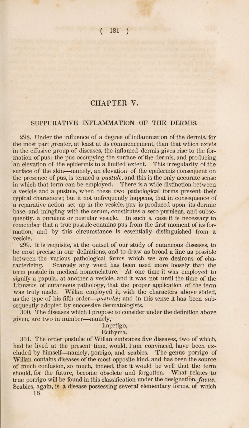 CHAPTER Y. SUPPURATIVE INFLAMMATION OF THE DERMIS. 298. Under the influence of a degree of inflammation of the dermis, for the most part greater, at least at its commencement, than that which exists in the effusive group of diseases, the inflamed dermis gives rise to the for¬ mation of pus; the pus occupying the surface of the dermis, and producing an elevation of the epidermis to a limited extent. This irregularity of the surface of the skin—namely, an elevation of the epidermis consequent on the presence of pus, is termed a pustule, and this is the only accurate sense in which that term can be employed. There is a wide distinction between a vesicle and a pustule, when these two pathological forms present their typical characters; but it not unfrequently happens, that in consequence of a reparative action set up in the vesicle, pus is produced upon its dermic base, and mingling with the serum, constitutes a sero-purulent, and subse¬ quently, a purulent or pustular vesicle. In such a case it is necessary to remember that a true pustule contains pus from the first moment of its for¬ mation, and by this circumstance is essentially distinguished from a vesicle. 299. It is requisite, at the outset of our study of cutaneous diseases, to be most precise in our definitions, and to draw as broad a line as possible between the various pathological forms which we are desirous of cha¬ racterizing. Scarcely any word has been used more loosely than the term pustule in medical nomenclature. At one time it was employed to signify a papula, at another a vesicle, and it was not until the time of the Linnaeus of cutaneous pathology, that the proper application of the term was truly made. Willan employed it, with the characters above stated, as the type of his fifth order—pustulse; and in this sense it has been sub¬ sequently adopted by successive dermatologists. 300. The diseases which I propose to consider under the definition above given, are two in number—namely, Impetigo, Ecthyma. 301. The order pustulae of Willan embraces five diseases, two of which, had he lived at the present time, would, I am convinced, have been ex¬ cluded by himself—namely, porrigo, and scabies. The genus porrigo of Willan contains diseases of the most opposite kind, and has been the source of much confusion, so much, indeed, that it would be well that the term should, for the future, become obsolete and forgotten. What relates to true porrigo will be found in this classification under the designation, favus. Scabies, again, is a disease possessing several elementary forms, of which 16