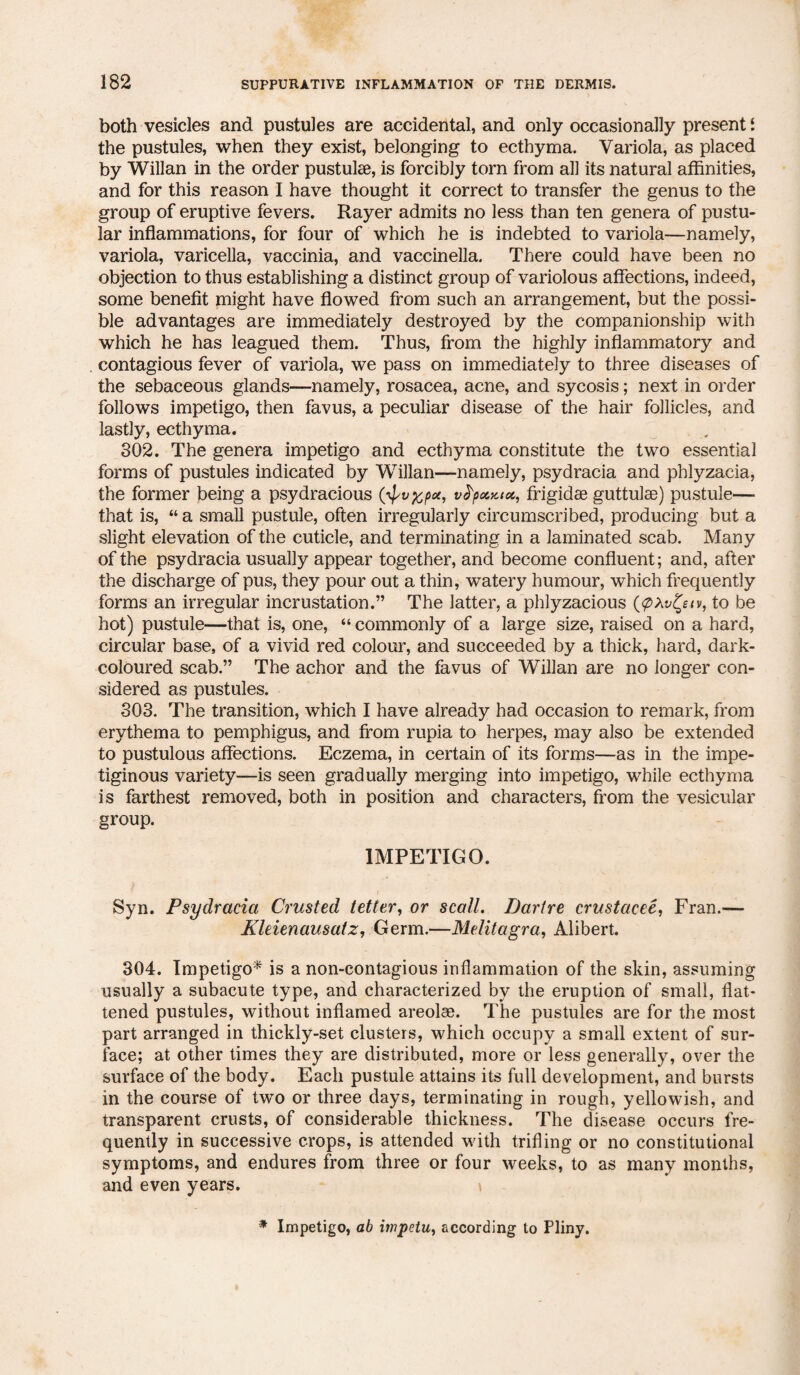 both vesicles and pustules are accidental, and only occasionally present i the pustules, when they exist, belonging to ecthyma. Variola, as placed by Willan in the order pustulse, is forcibly torn from all its natural affinities, and for this reason I have thought it correct to transfer the genus to the group of eruptive fevers. Rayer admits no less than ten genera of pustu¬ lar inflammations, for four of which he is indebted to variola—namely, variola, varicella, vaccinia, and vaccinella. There could have been no objection to thus establishing a distinct group of variolous affections, indeed, some benefit might have flowed from such an arrangement, but the possi¬ ble advantages are immediately destroyed by the companionship with which he has leagued them. Thus, from the highly inflammatory and contagious fever of variola, we pass on immediately to three diseases of the sebaceous glands—namely, rosacea, acne, and sycosis; next in order follows impetigo, then favus, a peculiar disease of the hair follicles, and lastly, ecthyma. 302. The genera impetigo and ecthyma constitute the two essential forms of pustules indicated by Willan—namely, psydracia and phlyzacia, the former being a psydracious (^v^px, vfyouaoc, frigidse guttulas) pustule— that is, “ a small pustule, often irregularly circumscribed, producing but a slight elevation of the cuticle, and terminating in a laminated scab. Many of the psydracia usually appear together, and become confluent; and, after the discharge of pus, they pour out a thin, watery humour, which frequently forms an irregular incrustation.” The latter, a phlyzacious to be hot) pustule—that is, one, “ commonly of a large size, raised on a hard, circular base, of a vivid red colour, and succeeded by a thick, hard, dark- coloured scab.” The achor and the favus of Willan are no longer con¬ sidered as pustules. 303. The transition, which I have already had occasion to remark, from erythema to pemphigus, and from rupia to herpes, may also be extended to pustulous affections. Eczema, in certain of its forms—as in the impe¬ tiginous variety—is seen gradually merging into impetigo, while ecthyma is farthest removed, both in position and characters, from the vesicular group. IMPETIGO. Syn. Psydracia Crusted tetter, or scall. Dartre crustacee, Fran.— Kleienausatz, Germ.—Melitagra, Alibert. 304. Impetigo* is a non-contagious inflammation of the skin, assuming usually a subacute type, and characterized by the eruption of small, flat¬ tened pustules, without inflamed areolae. The pustules are for the most part arranged in thickly-set clusters, which occupy a small extent of sur¬ face; at other times they are distributed, more or less generally, over the surface of the body. Each pustule attains its full development, and bursts in the course of two or three days, terminating in rough, yellowish, and transparent crusts, of considerable thickness. The disease occurs fre¬ quently in successive crops, is attended with trifling or no constitutional symptoms, and endures from three or four weeks, to as many months, and even years. \ * Impetigo, ab impetu, according to Pliny.