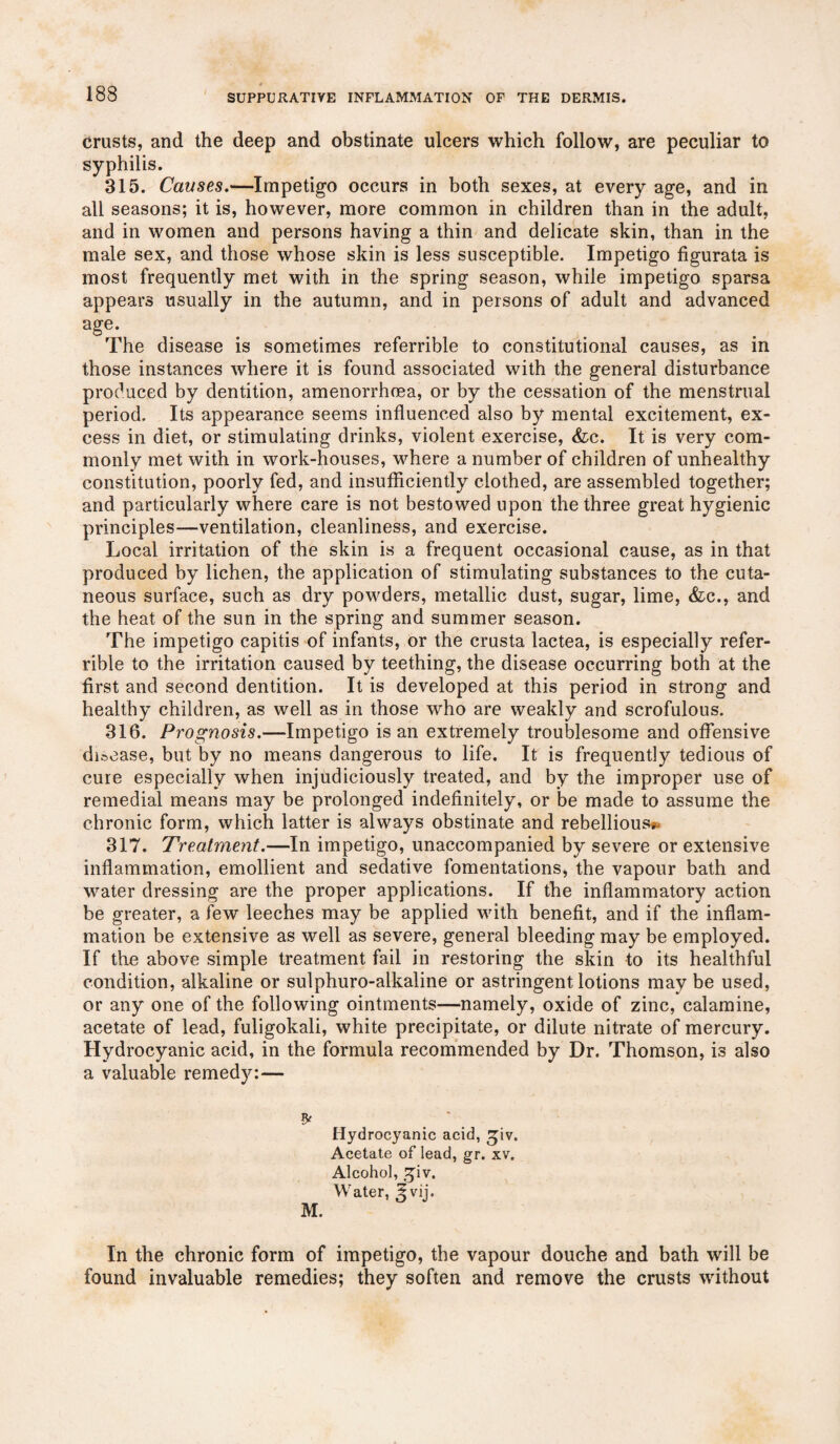 Crusts, and the deep and obstinate ulcers which follow, are peculiar to syphilis. 315. Causes.—Impetigo occurs in both sexes, at every age, and in all seasons; it is, however, more common in children than in the adult, and in women and persons having a thin and delicate skin, than in the male sex, and those whose skin is less susceptible. Impetigo figurata is most frequently met with in the spring season, while impetigo sparsa appears usually in the autumn, and in persons of adult and advanced a2e‘ The disease is sometimes referrible to constitutional causes, as in those instances where it is found associated with the general disturbance produced by dentition, amenorrhoea, or by the cessation of the menstrual period. Its appearance seems influenced also by mental excitement, ex¬ cess in diet, or stimulating drinks, violent exercise, &c. It is very com¬ monly met with in work-houses, where a number of children of unhealthy constitution, poorly fed, and insufficiently clothed, are assembled together; and particularly where care is not bestowed upon the three great hygienic principles—ventilation, cleanliness, and exercise. Local irritation of the skin is a frequent occasional cause, as in that produced by lichen, the application of stimulating substances to the cuta¬ neous surface, such as dry powders, metallic dust, sugar, lime, &c., and the heat of the sun in the spring and summer season. The impetigo capitis of infants, or the crusta lactea, is especially refer¬ rible to the irritation caused by teething, the disease occurring both at the first and second dentition. It is developed at this period in strong and healthy children, as well as in those who are weakly and scrofulous. 316. Prognosis.—Impetigo is an extremely troublesome and offensive disease, but by no means dangerous to life. It is frequently tedious of cure especially when injudiciously treated, and by the improper use of remedial means may be prolonged indefinitely, or be made to assume the chronic form, which latter is always obstinate and rebellious* 317. Treatment.—In impetigo, unaccompanied by severe or extensive inflammation, emollient and sedative fomentations, the vapour bath and wrater dressing are the proper applications. If the inflammatory action be greater, a few leeches may be applied with benefit, and if the inflam¬ mation be extensive as well as severe, general bleeding may be employed. If the above simple treatment fail in restoring the skin to its healthful condition, alkaline or sulphuro-alkaline or astringent lotions may be used, or any one of the following ointments—namely, oxide of zinc, calamine, acetate of lead, fuligokali, white precipitate, or dilute nitrate of mercury. Hydrocyanic acid, in the formula recommended by Dr. Thomson, is also a valuable remedy:— S' Hydrocyanic acid, spv. Acetate of lead, gr. xv. Alcohol, £iv. Water, ?vij. M. In the chronic form of impetigo, the vapour douche and bath will be found invaluable remedies; they soften and remove the crusts without