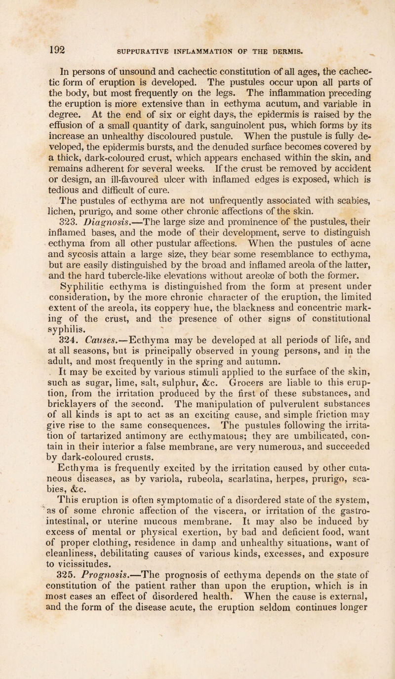 In persons of unsound and cachectic constitution of all ages, the cachec¬ tic form of eruption is developed. The pustules occur upon all parts of the body, but most frequently on the legs. The inflammation preceding the eruption is more extensive than in ecthyma acutum, and variable in degree. At the end of six or eight days, the epidermis is raised by the effusion of a small quantity of dark, sanguinolent pus, which forms by its increase an unhealthy discoloured pustule. When the pustule is fully de¬ veloped, the epidermis bursts, and the denuded surface becomes covered by a thick, dark-coloured crust, which appears enchased within the skin, and remains adherent for several weeks. If the crust be removed by accident or design, an ill-favoured ulcer with inflamed edges is exposed, which is tedious and difficult of cure. The pustules of ecthyma are not unfrequently associated with scabies, lichen, prurigo, and some other chronic affections of the skin. 323. Diagnosis.—The large size and prominence of the pustules, their inflamed bases, and the mode of their development, serve to distinguish ecthyma from all other pustular affections. When the pustules of acne and sycosis attain a large size, they bear some resemblance to ecthyma, but are easily distinguished by the broad and inflamed areola of the latter, and the hard tubercle-like elevations without areola) of both the former. Syphilitic ecthyma is distinguished from the form at present under consideration, by the more chronic character of the eruption, the limited extent of the areola, its coppery hue, the blackness and concentric mark¬ ing of the crust, and the presence of other signs of constitutional syphilis. 324. Causes.—Ecthyma may be developed at all periods of life, and at all seasons, but is principally observed in young persons, and in the adult, and most frequently in the spring and autumn. , It may be excited by various stimuli applied to the surface of the skin, such as sugar, lime, salt, sulphur, &c. Grocers are liable to this erup¬ tion, from the irritation produced by the first of these substances, and bricklayers of the second. The manipulation of pulverulent substances of all kinds is apt to act as an exciting cause, and simple friction may give rise to the same consequences. The pustules following the irrita¬ tion of tartarized antimony are ecthymatous; they are umbilicated, con¬ tain in their interior a false membrane, are very numerous, and succeeded by dark-coloured crusts. Ecthyma is frequently excited by the irritation caused by other cuta¬ neous diseases, as by variola, rubeola, scarlatina, herpes, prurigo, sca¬ bies, &c. This eruption is often symptomatic of a disordered state of the system, as of some chronic affection of the viscera, or irritation of the gastro¬ intestinal, or uterine mucous membrane. It may also be induced by excess of mental or physical exertion, by bad and deficient food, want of proper clothing, residence in damp and unhealthy situations, want of cleanliness, debilitating causes of various kinds, excesses, and exposure to vicissitudes. 325. Prognosis.—The prognosis of ecthyma depends on the state of constitution of the patient rather than upon the eruption, which is in most cases an effect of disordered health. When the cause is external, and the form of the disease acute, the eruption seldom continues longer