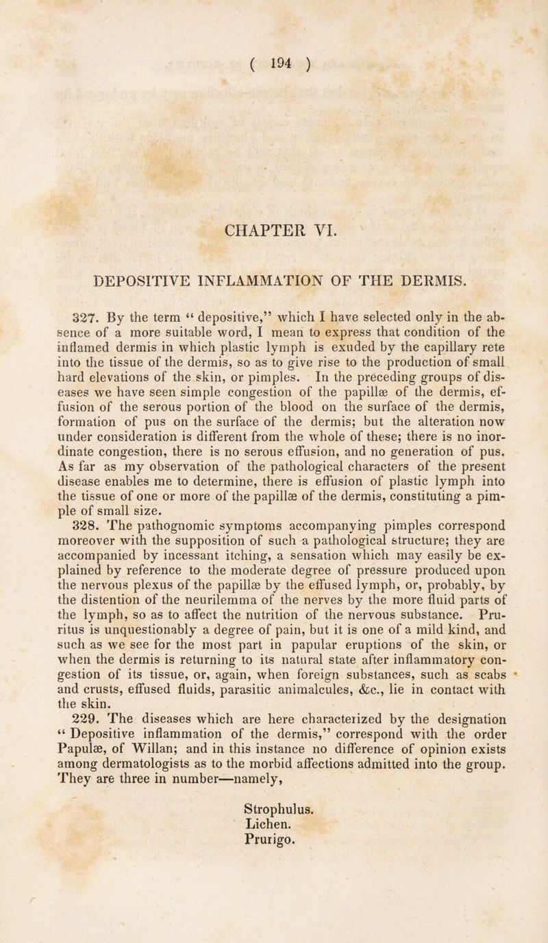 CHAPTER VI. DEPOSITIVE INFLAMMATION OF THE DERMIS. 327. By the term “ depositive,” which I have selected only in the ab¬ sence of a more suitable word, I mean to express that condition of the inflamed dermis in which plastic lymph is exuded by the capillary rete into the tissue of the dermis, so as to give rise to the production of small hard elevations of the skin, or pimples. In the preceding groups of dis¬ eases we have seen simple congestion of the papillae of the dermis, ef¬ fusion of the serous portion of the blood on the surface of the dermis, formation of pus on the surface of the dermis; but the alteration now under consideration is different from the whole of these; there is no inor¬ dinate congestion, there is no serous effusion, and no generation of pus. As far as my observation of the pathological characters of the present disease enables me to determine, there is effusion of plastic lymph into the tissue of one or more of the papillae of the dermis, constituting a pim¬ ple of small size. 328. The pathognomic symptoms accompanying pimples correspond moreover with the supposition of such a pathological structure; they are accompanied by incessant itching, a sensation which may easily be ex¬ plained by reference to the moderate degree of pressure produced upon the nervous plexus of the papillae by the effused lymph, or, probably, by the distention of the neurilemma of the nerves by the more fluid parts of the lymph, so as to affect the nutrition of the nervous substance. Pru¬ ritus is unquestionably a degree of pain, but it is one of a mild kind, and such as we see for the most part in papular eruptions of the skin, or when the dermis is returning to its natural state after inflammatory con¬ gestion of its tissue, or, again, when foreign substances, such as scabs • and crusts, effused fluids, parasitic animalcules, &c., lie in contact with the skin. 229. The diseases which are here characterized by the designation “ Depositive inflammation of the dermis,” correspond with the order Papulae, of Willan; and in this instance no difference of opinion exists among dermatologists as to the morbid affections admitted into the group. They are three in number—namely, Strophulus. Lichen. Prurigo. r