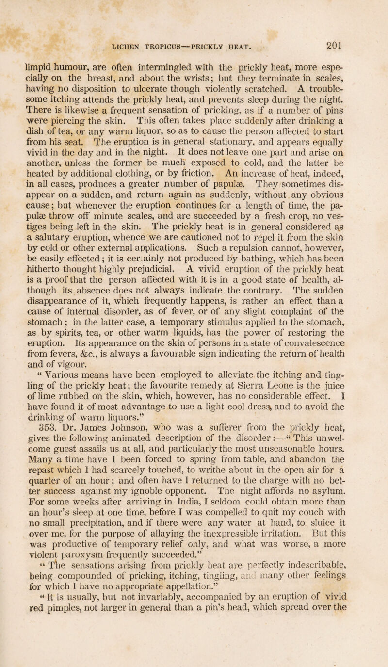 limpid humour, are often intermingled with the prickly heat, more espe¬ cially on the breast, and about the wrists; but they terminate in scales, having no disposition to ulcerate though violently scratched. A trouble¬ some itching attends the prickly heat, and prevents sleep during the night. There is likewise a frequent sensation of pricking, as if a number of pins were piercing the skin. This often takes place suddenly after drinking a dish of tea, or any warm liquor, so as to cause the person affected to start from his seat. The eruption is in general stationary, and appears equally vivid in the day and in the night. It does not leave one part and arise on another, unless the former be much exposed to cold, and the latter be heated by additional clothing, or by friction. An increase of heat, indeed, in all cases, produces a greater number of papulae. They sometimes dis¬ appear on a sudden, and return again as suddenly, without any obvious cause; but whenever the eruption continues for a length of time, the pa¬ pulae throw off minute scales, and are succeeded by a fresh crop, no ves¬ tiges being left in the skin. The prickly heat is in general considered as a salutary eruption, whence we are cautioned not to repel it from the skin by cold or other external applications. Such a repulsion cannot, however, be easily effected; it is certainly not produced by bathing, which has been hitherto thought highly prejudicial. A vivid eruption of the prickly heat is a proof that the person affected with it is in a good state of health, al¬ though its absence does not always indicate the contrary. The sudden disappearance of it, which frequently happens, is rather an effect than a cause of internal disorder, as of fever, or of any slight complaint of the stomach ; in the latter case, a temporary stimulus applied to the stomach, as by spirits, tea, or other warm liquids, has the power of restoring the eruption. Its appearance on the skin of persons in a state of convalescence from fevers, &c., is always a favourable sign indicating the return of health and of vigour. “ Various means have been employed to alleviate the itching and ting¬ ling of the prickly heat; the favourite remedy at Sierra Leone is the juice of lime rubbed on the skin, which, however, has no considerable effect. I have found it of most advantage to use a light cool dressy and to avoid the drinking of warm liquors.” 353. Dr. James Johnson, who was a sufferer from the prickly heat, gives the following animated description of the disorder“ This unwel¬ come guest assails us at all, and particularly the most unseasonable hours. Many a time have I been forced to spring from table, and abandon the repast which I had scarcely touched, to writhe about in the open air for a quarter of an hour; and often have I returned to the charge with no bet¬ ter success against my ignoble opponent. The night affords no asylum. For some weeks after arriving in India, I seldom could obtain more than an hour’s sleep at one time, before I was compelled to quit my couch with no small precipitation, and if there were any water at hand, to sluice it over me, for the purpose of allaying the inexpressible irritation. But this was productive of temporary relief only, and what was worse, a more violent paroxysm frequently succeeded.” “ The sensations arising from prickly heat are perfectly indescribable, being compounded of pricking, itching, tingling, and many other feelings for which I have no appropriate appellation.” “ It is usually, but not invariably, accompanied by an eruption of vivid red pimples, not larger in general than a pin’s head, which spread over the