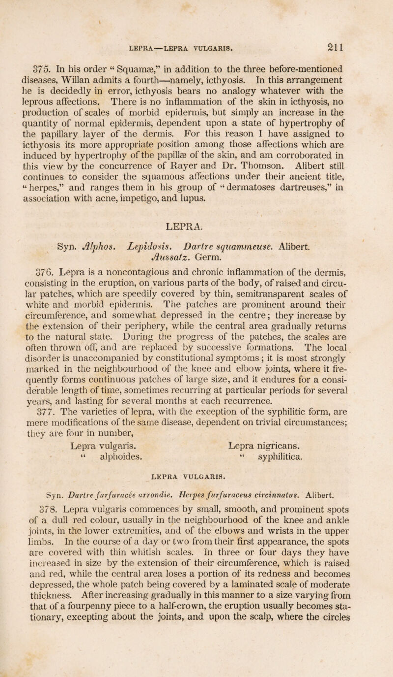 375. In his order “ Squamae,” in addition to the three before-mentioned diseases, Willan admits a fourth—namely, icthyosis. In this arrangement lie is decidedly in error, icthyosis bears no analogy whatever with the leprous affections. There is no inflammation of the skin in icthyosis, no production of scales of morbid epidermis, but simply an increase in the quantity of normal epidermis, dependent upon a state of hypertrophy of the papillary layer of the dermis. For this reason I have assigned to icthyosis its more appropriate position among those affections which are induced by hypertrophy of the papillae of the skin, and am corroborated in this view by the concurrence of Rayer and Dr. Thomson. Alibert still continues to consider the squamous affections under their ancient title, “ herpes,” and ranges them in his group of “ dermatoses dartreuses,” in association with acne, impetigo, and lupus. LEPRA. Syn. filphos. Lepidosis. Dartre squammeuse. Alibert. Jlussatz. Germ. 376. Lepra is a noncontagious and chronic inflammation of the dermis, consisting in the eruption, on various parts of the body, of raised and circu¬ lar patches, which are speedily covered by thin, semitransparent scales of white and morbid epidermis. The patches are prominent around their circumference, and somewhat depressed in the centre; they increase by the extension of their periphery, while the central area gradually returns to the natural state. During the progress of the patches, the scales are often thrown off, and are replaced by successive formations. The local disorder is unaccompanied by constitutional symptoms; it is most strongly marked in the neighbourhood of the knee and elbow joints, where it fre¬ quently forms continuous patches of large size, and it endures for a consi¬ derable length of time, sometimes recurring at particular periods for several years, and lasting for several months at each recurrence. 377. The varieties of lepra, with the exception of the syphilitic form, are mere modifications of the same disease, dependent on trivial circumstances; they are four in number, Lepra nigricans. “ syphilitica. Lepra vulgaris. “ alphoides. LEPRA VULGARIS. Syn. Dartre furfuracee nrrondie. Herpes furfuraceus circinnatus. Alibert. 378. Lepra vulgaris commences by small, smooth, and prominent spots of a dull red colour, usually in the neighbourhood of the knee and ankle joints, in the lower extremities, and of the elbows and wrists in the upper limbs. In the course of a day or two from their first appearance, the spots are covered with thin whitish scales. In three or four days they have increased in size by the extension of their circumference, which is raised and red, while the central area loses a portion of its redness and becomes depressed, the whole patch being covered by a laminated scale of moderate thickness. After increasing gradually in this manner to a size varying from that of a fourpenny piece to a half-crown, the eruption usually becomes sta¬ tionary, excepting about the joints, and upon the scalp, where the circles