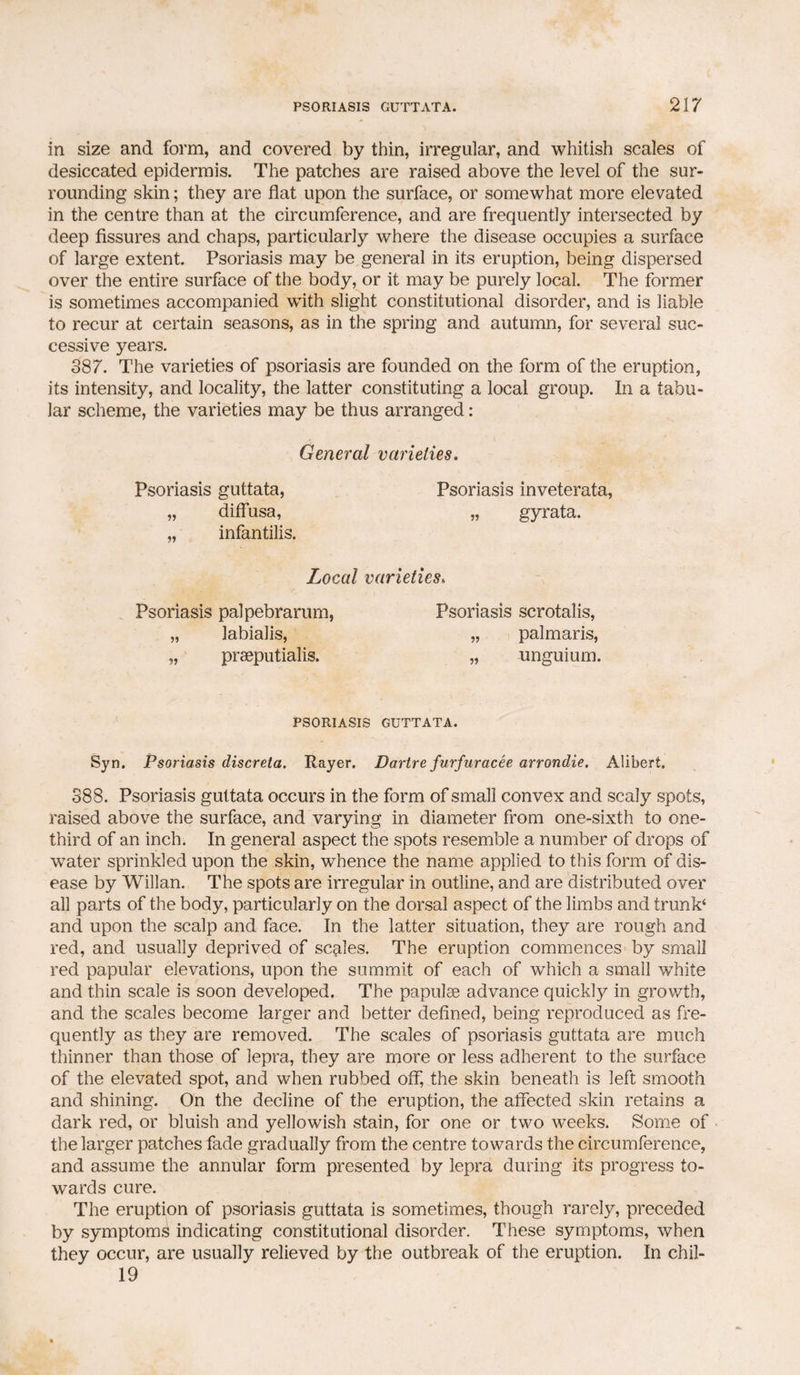 in size and form, and covered by thin, irregular, and whitish scales of desiccated epidermis. The patches are raised above the level of the sur¬ rounding skin; they are flat upon the surface, or somewhat more elevated in the centre than at the circumference, and are frequently intersected by deep fissures and chaps, particularly where the disease occupies a surface of large extent. Psoriasis may be general in its eruption, being dispersed over the entire surface of the body, or it may be purely local. The former is sometimes accompanied with slight constitutional disorder, and is liable to recur at certain seasons, as in the spring and autumn, for several suc¬ cessive years. 387. The varieties of psoriasis are founded on the form of the eruption, its intensity, and locality, the latter constituting a local group. In a tabu¬ lar scheme, the varieties may be thus arranged : General varieties. Psoriasis guttata, Psoriasis inveterata, „ diffusa, „ gyrata. „ infantilis. Local varieties* Psoriasis palpebrarum, Psoriasis scrotalis, „ labialis, „ palmaris, „ praeputialis. „ unguium. PSORIASIS GUTTATA. Syn. Psoriasis discreta. Rayer. Dartre furfuracee arrondie. Alibert. 388. Psoriasis guttata occurs in the form of small convex and scaly spots, raised above the surface, and varying in diameter from one-sixth to one- third of an inch. In general aspect the spots resemble a number of drops of water sprinkled upon the skin, whence the name applied to this form of dis¬ ease by Willan. The spots are irregular in outline, and are distributed over all parts of the body, particularly on the dorsal aspect of the limbs and trunk4 and upon the scalp and face. In the latter situation, they are rough and red, and usually deprived of scales. The eruption commences by small red papular elevations, upon the summit of each of which a small white and thin scale is soon developed. The papulae advance quickly in growth, and the scales become larger and better defined, being reproduced as fre¬ quently as they are removed. The scales of psoriasis guttata are much thinner than those of lepra, they are more or less adherent to the surface of the elevated spot, and when rubbed off, the skin beneath is left smooth and shining. On the decline of the eruption, the affected skin retains a dark red, or bluish and yellowish stain, for one or two weeks. Some of the larger patches fade gradually from the centre towards the circumference, and assume the annular form presented by lepra during its progress to¬ wards cure. The eruption of psoriasis guttata is sometimes, though rarely, preceded by symptoms indicating constitutional disorder. These symptoms, when they occur, are usually relieved by the outbreak of the eruption. In chil- 19