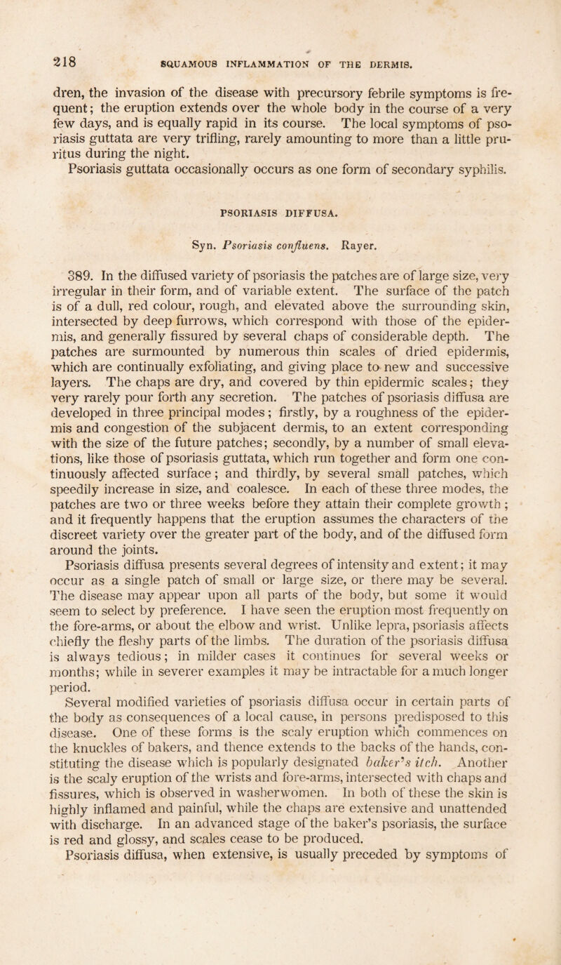dren, the invasion of the disease with precursory febrile symptoms is fre¬ quent ; the eruption extends over the whole body in the course of a very few days, and is equally rapid in its course. The local symptoms of pso¬ riasis guttata are very trifling, rarely amounting to more than a little pru¬ ritus during the night. Psoriasis guttata occasionally occurs as one form of secondary syphilis. PSORIASIS DIFFUSA. Syn. Psoriasis confluens. Rayer. 889. In the diffused variety of psoriasis the patches are of large size, very irregular in their form, and of variable extent. The surface of the patch is of a dull, red colour, rough, and elevated above the surrounding skin, intersected by deep furrows, which correspond with those of the epider¬ mis, and generally fissured by several chaps of considerable depth. The patches are surmounted by numerous thin scales of dried epidermis, which are continually exfoliating, and giving place to new and successive layers. The chaps are dry, and covered by thin epidermic scales; they very rarely pour forth any secretion. The patches of psoriasis diffusa are developed in three principal modes; firstly, by a roughness of the epider¬ mis and congestion of the subjacent dermis, to an extent corresponding with the size of the future patches; secondly, by a number of small eleva¬ tions, like those of psoriasis guttata, which run together and form one con¬ tinuously affected surface; and thirdly, by several small patches, which speedily increase in size, and coalesce. In each of these three modes, the patches are two or three weeks before they attain their complete growth ; and it frequently happens that the eruption assumes the characters of the discreet variety over the greater part of the body, and of the diffused form around the joints. Psoriasis diffusa presents several degrees of intensity and extent; it may occur as a single patch of small or large size, or there may be several. The disease may appear upon all parts of the body, but some it would seem to select by preference. I have seen the eruption most frequently on the fore-arms, or about the elbow and wrist. Unlike lepra, psoriasis affects chiefly the fleshy parts of the limbs. The duration of the psoriasis diffusa is always tedious; in milder cases it continues for several weeks or months; while in severer examples it may be intractable for a much longer period. Several modified varieties of psoriasis diffusa occur in certain parts of the body as consequences of a local cause, in persons predisposed to this disease. One of these forms is the scaly eruption which commences on the knuckles of bakers, and thence extends to the backs of the hands, con¬ stituting the disease which is popularly designated baker’s itch. Another is the scaly eruption of the wrists and fore-arms, intersected with chaps and fissures, which is observed in washerwomen. In both of these the skin is highly inflamed and painful, while the chaps are extensive and unattended with discharge. In an advanced stage of the baker’s psoriasis, the surface is red and glossy, and scales cease to be produced. Psoriasis diffusa, when extensive, is usually preceded by symptoms of